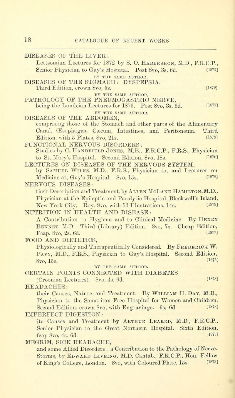 DISEASES OE THE LITER: Lettsoruian Lectures for 1872 by S. O. Habershon, M.D., F.R.C.P., Senior Physician to Guy's Hospital. Post 8vo, 3s. 6d. C1872] BY THE SAME AUTHOR, DISEASES OE THE STOMACH: DYSPEPSIA. Third Edition, crown Svo, 5s. [1879] BY THE SAME AUTHOR, PATHOLOGY OP THE PNEUMOGASTRIC NERYE, being the Lumleian Lectures for 1876. Post Svo, 3s. 6d. [1877] BY THE SAME AUTHOR, DISEASES OF THE ABDOMEN, comprising those of the Stomach and other parts of the Alimentary Canal, (Esophagus, Caecum, Intestines, and Peritoneum. Third Edition, with 5 Plates, Svo, 21s. [1878] FUNCTIONAL NERYOUS DISORDERS : Studies by C. Handfield Jones, M.B., F.R.C.P., F.R.S., Pbysician to St. Mary's Hospital. Second Edition, Svo, ISs. [1870] LECTURES ON DISEASES OF THE NERYOUS SYSTEM, by Samuel Wilks, M.D., F.R.S., Physician to, and Lecturer on Medicine at, Guy's Hospital. Svo, 15s. D.818] NERYOUS DISEASES: their Description and Treatment, by Allen McLane Hamilton, M.D., Physician at the Epileptic and Paralytic Hospital, Blackwell's Island, New York City. Roy. Svo, with 53 Illustrations, 14s. t1878] NUTRITION IN HEALTH AND DISEASE: A Contribution to Hygiene and to Clinical Medicine. By Henry Bennet, M.D. Third (Library) Edition. 8vo, 7s. Cheap Edition, Fcap. Svo, 2s. 6d. [1877] FOOD AND DIETETICS, Physiologically and Therapeutically Considered. By Frederick W. Paw, M.D., F.R.S., Physician to Guy's Hospital. Second Edition, Svo, 15s. [1S75] BY THE SAME AUTHOR. CERTAIN POINTS CONNECTED WITH DIABETES (Croonian Lectures). Svo, 4s. 6d. t1878] HEADACHES: their Causes, Nature, and Treatment. By William H. Day, M.D., Physician to the Samaritan Free Hospital for Women and Children. Second Edition, crown 8vo, with Engravings. 6s. 6d. [1878] IMPERFECT DIGESTION: its Causes and Treatment by Arthur Leared, M.D., F.R.C.P., Senior Physician to the Great Northern Hospital. Sixth Edition, fcap Svo, 4s. 6d. E18^ MEGRIM, SICK-HEADACHE, and some Allied Disorders : a Contribution to the Pathology of Nerve- Storms, by Edward Liveing, M.D. Cantab., F.R.C.P., Hon. Fellow of King's College, London. Svo, with Coloured Plate, 15s. 0.873]
