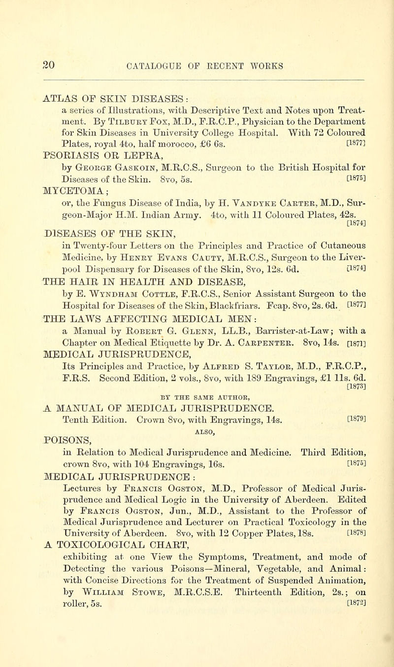 ATLAS OF SKIN DISEASES : a series of Illustrations, with Descriptive Text and Notes upon Treat- ment. By Tilbury Fox, M.D., F.R.C.P., Physician to the Department for Skin Diseases in University College Hospital. With 72 Coloured Plates, royal 4to, half morocco, £6 6s. [1877] PSORIASIS OR LEPRA, by George Gaskoin, M.R.C.S., Surgeon to the British Hospital for Diseases of the Skin. 8vo, 5s. [1875] MYCETOMA; or, the Fungus Disease of India, by H. Vandyke Carter, M.D., Sur- geon-Major H.M. Indian Army. 4to, with 11 Coloured Plates, 42s. [1874] DISEASES OF THE SKIN, in Twenty-four Letters on the Principles and Practice of Cutaneous Medicine, by Henry Evans Cauty, M.R.C.S., Surgeon to the Liver- pool Dispensary for Diseases of the Skin, 8vo, 12s. 6d. [1874] THE HAIR IN HEALTH AND DISEASE, by E. Wyndham Cottle, F.R.C.S., Senior Assistant Surgeon to the Hospital for Diseases of the Skin, Blaekfriars. Fcap. 8vo, 2s. 6d. t1877^ THE LAWS AFFECTING MEDICAL MEN: a Manual by Robert G. Glenn, LL.B., Barrister-at-Law; with a Chapter on Medical Etiquette by Dr. A. Carpenter. 8vo, 14s. [1871] MEDICAL JURISPRUDENCE, Its Principles and Practice, by Alfred S. Taylor, M.D., F.R.C.P., F.R.S. Second Edition, 2 vols., Svo, with 189 Engravings, £1 lis. 6d. [1873] BY THE SAME AUTHOR, A MANUAL OF MEDICAL JURISPRUDENCE. Tenth Edition. Crown Svo, with Engravings, 14s. 0&7$1 ALSO, POISONS, in Relation to Medical Jurisprudence and Medicine. Third Edition, crown 8vo, with 104 Engravings, 16s. [187&] MEDICAL JURISPRUDENCE : Lectures by Francis Ogston, M.D., Professor of Medical Juris- prudence and Medical Logic in the University of Aberdeen. Edited by Francis Ogston, Jun., M.D., Assistant to the Professor of Medical Jurisprudence and Lecturer on Practical Toxicology in the University of Abei-deen. 8vo, with 12 Copper Plates, 18s. [l878] A TOXICOLOGICAL CHART, exhibiting at one Yiew the Symptoms, Treatment, and mode of Detecting the various Poisons—Mineral, Yegetable, and Animal: with Concise Directions for the Treatment of Suspended Animation, by William Stowe, M.R.C.S.E. Thirteenth Edition, 2s.; on roller, 5s. [W2]