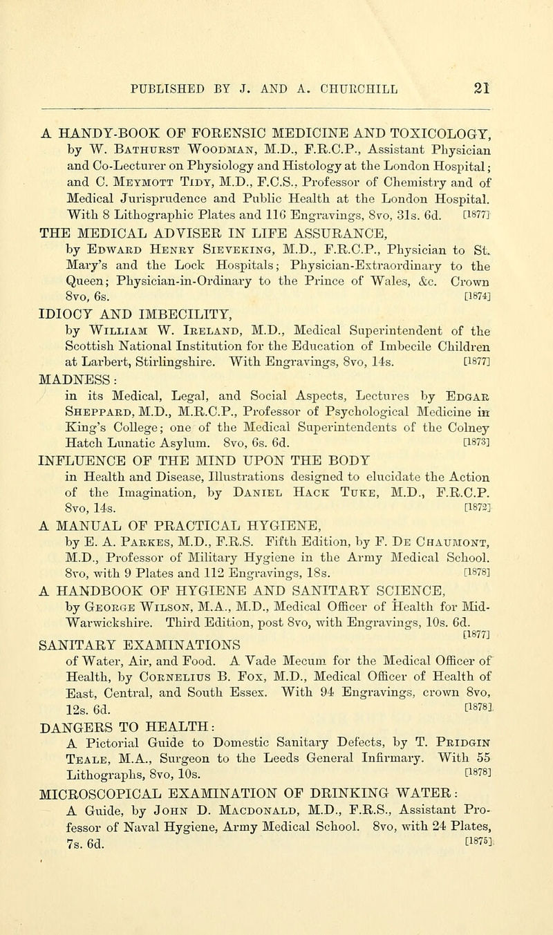 A HANDY-BOOK OF FORENSIC MEDICINE AND TOXICOLOGY, by W. Bathtjrst Woodman, M.D., F.R.C.P., Assistant Physician and Co-Lecturer on Physiology and Histology at the London Hospital; and C. Meymott Tidy, M.D., F.C.S., Professor of Chemistry and of Medical Jurisprudence and Public Health at the London Hospital. With 8 Lithographic Plates and 116 Engravings, 8vo, 31s. 6d. [18771 THE MEDICAL ADVISER IN LIFE ASSURANCE, by Edward Henry Sieveking, M.D., F.R.C.P., Physician to St. Mary's and the Lock Hospitals; Physician-Extraordinary to the Queen; Physician-in-Oi-dinary to the Prince of Wales, &c. Crown 8vo, 6s. [1874] IDIOCY AND IMBECILITY, by William W. Ireland, M.D., Medical Superintendent of the Scottish National Institution for the Education of Imbecile Children at Larbert, Stirlingshire. With Engravings, 8vo, 14s. [1877] MADNESS: in its Medical, Legal, and Social Aspects, Lectures by Edgar Sheppard, M.D., M.R.C.P., Professor of Psychological Medicine in King's College; one of the Medical Superintendents of the Colney Hatch Lunatic Asylum. 8vo, 6s. 6d. [1873] INFLUENCE OF THE MIND UPON THE BODY in Health and Disease, Illustrations designed to elucidate the Action of the Imagination, by Daniel Hack Tuke, M.D., F.R.C.P. 8vo, 14s. [1872] A MANUAL OF PRACTICAL HYGIENE, by E. A. Parkes, M.D., F.R.S. Fifth Edition, by F. De Chaumont, M.D., Professor of Military Hygiene in the Army Medical School. 8vo, with 9 Plates and 112 Engravings, 18s. [1878] A HANDBOOK OF HYGIENE AND SANITARY SCIENCE, by George Wilson, M.A., M.D., Medical Officer of Health for Mid- Warwickshire. Third Edition, post 8vo, with Engravings, 10s. 6d. [1877] SANITARY EXAMINATIONS of Water, Air, and Food. A Vade Mecuin for the Medical Officer of Health, by Cornelius B. Fox, M.D., Medical Officer of Health of East, Central, and South Essex. With 94 Engravings, crown 8vo, 12s. 6d. t18^ DANGERS TO HEALTH: A Pictorial Guide to Domestic Sanitary Defects, by T. Pridgin Teale, M.A., Surgeon to the Leeds General Infirmary. With 55 Lithographs, 8vo, 10s. [1878] MICROSCOPICAL EXAMINATION OF DRINKING WATER: A Guide, by John D. Macdonald, M.D., F.R.S., Assistant Pro- fessor of Naval Hygiene, Army Medical School. 8vo, with 24 Plates, 7s. 6d. AW].