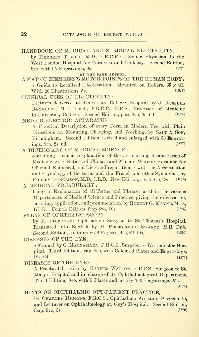 HANDBOOK OP MEDICAL AND SURGICAL ELECTRICITY, by Herbert Tibbits, M.D., F.R.C.P.E., Senior Physician to the West London Hospital for Paralysis and Epilepsy. Second Edition, 8vo, with 95 Engravings, 9s. [1877] BY THE SAME ATJTHOE. A MAP OF ZIEMSSEN'S MOTOR POINTS OF THE HUMAN BODY: a Guide to Localised Electrisation. Mounted on Rollers, 35 X 21. With 20 Illustrations, 5s. [1877] CLINICAL USES OF ELECTRICITY; Lectures delivered at University College Hospital by J. Russell Reynolds, M.D. Lond., F.R.C.P., F.R.S., Professor of Medicine in University College. Second Edition, post 8vo, 3s. 6d. Q873] MEDICO-ELECTRIC APPARATUS: A Practical Description of every Form in Modern Use, with Plain Directions for Mounting, Charging, and Working, by Salt & Son, Birmingham. Second Edition, revised and enlarged, with 33 Engrav- ings, Svo, 2s. 6d. [1877] A DICTIONARY OF MEDICAL SCIENCE; containing a concise explanation of the various subjects and terms of Medicine, &c.; Notices of Climate and Mineral Waters; Formulae for Officinal, Empirical, and Dietetic Preparations; with the Accentuation and Etymology of the terms and the French and other Synonyms, by Robley Dttnglison, M.D., LL.D. New Edition, royal Svo, 28s. [1874] A MEDICAL YOCABULARY; being an Explanation of all Terms and Phrases used in the various Departments of Medical Science and Practice, giving their derivation, meaning, application, and pronunciation, by Robert G. Mayne, M.D., LL.D. Fourth Edition, fcap Svo, 30s. [1875] ATLAS OF OPHTHALMOSCOPY, by R. Liebreich, Ophthalmic Surgeon to St. Thomas's Hospital. Translated into English by H. Rosborough Swanzy, M.B. Dub. Second Edition, containing 59 Figures, 4to, £1 10s. [1870] DISEASES OF THE EYE : a Manual by C. Macnamara, F.R.C.S., Surgeon to Westminster Hos- pital. Third Edition, fcap. Svo, with Coloured Plates and Engravings, 12s. 6d. [1876] DISEASES OF THE EYE: A Practical Treatise by Haynes Walton, F.R.C.S., Surgeon to St. Mary's Hospital and in charge of its Ophthalmological Department. Third Edition, Svo, with 3 Plates and nearly 300 Engravings, 25s. [1875] HINTS ON OPHTHALMIC OUT-PATIENT PRACTICE, by Charles Higgens, F.R.C.S., Ophthalmic Assistant Surgeon to, and Lecturer on Ophthalmology at, Guy's Hospital. Second Edition, fcap. Svo, 3s. [1879]