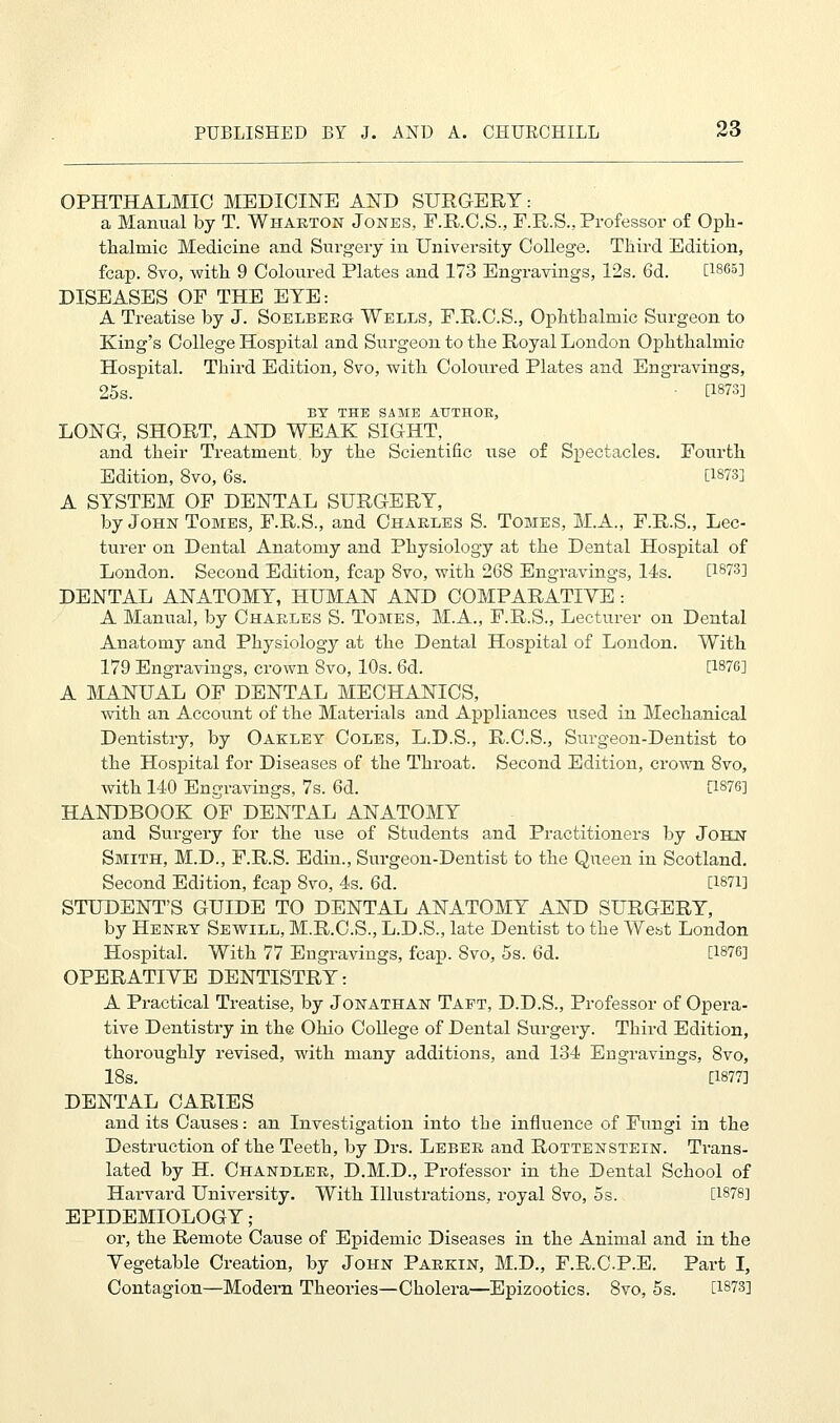 OPHTHALMIC MEDICINE AND SURGERY: a Manual by T. Wharton Jones, E.R.C.S., F.R.S., Professor of Oph- thalmic Medicine and Surgery in University College. Third Edition, fcap. 8vo, with 9 Coloured Plates and 173 Engravings, 12s. 6d. [1865] DISEASES OF THE EYE: A Treatise by J. Soelbero Wells, F.R.C.S., Ophthalmic Surgeon to King's College Hospital and Surgeon to the Royal London Ophthalmic Hospital. Third Edition, 8vo, with Coloured Plates and Engravings, 25s. • [1873] BY THE SAME AUTHOR, LONG, SHORT, AND WEAK SIGHT, and their Treatment, by the Scientific use of Spectacles. Fourth Edition, 8vo, 6s. [1873] A SYSTEM OF DENTAL SURGERY, by John Tomes, F.R.S., and Charles S. Tomes, M.A., F.R.S., Lec- turer on Dental Anatomy and Physiology at the Dental Hospital of London. Second Edition, fcap Svo, with 268 Engravings, 14s. [1873] DENTAL ANATOMY, HUMAN AND COMPARATIVE : A Manual, by Charles S. Tomes, M.A., F.R.S., Lecturer on Dental Anatomy and Physiology at the Dental Hospital of London. With 179 Engravings, crown Svo, 10s. 6d. [1876] A MANUAL OF DENTAL MECHANICS, with an Account of the Materials and Appliances used in Mechanical Dentistry, by Oakley Coles, L.D.S., R.C.S., Surgeon-Dentist to the Hospital for Diseases of the Throat. Second Edition, crown 8vo, with 140 Engravings, 7s. 6d. [1876] HANDBOOK OF DENTAL ANATOMY and Surgery for the use of Students and Practitioners by John Smith, M.D., F.R.S. Edin., Surgeon-Dentist to the Queen in Scotland. Second Edition, fcap Svo, 4s. 6d. [1871] STUDENT'S GUIDE TO DENTAL ANATOMY AND SURGERY, by Henry Sewill, M.R.C.S., L.D.S., late Dentist to the West London Hospital. With 77 Engravings, fcap. Svo, 5s. 6d. [1876] OPERATIVE DENTISTRY: A Practical Treatise, by Jonathan Tapt, D.D.S., Professor of Opera- tive Dentistry in the Ohio College of Dental Surgery. Third Edition, thoroughly revised, with many additions, and 134 Engravings, 8vo, 18s. [1877] DENTAL CARIES and its Causes: an Investigation into the influence of Fungi in the Destruction of the Teeth, by Drs. Leber and Rottenstein. Trans- lated by H. Chandler, D.M.D., Professor in the Dental School of Harvard University. With Illustrations, royal Svo, 5s. [1878] EPIDEMIOLOGY; or, the Remote Cause of Epidemic Diseases in the Animal and in the Vegetable Creation, by John Parkin, M.D., F.R.CP.E. Part I, Contagion—Modern Theories—Cholera—Epizootics. Svo, 5s. [1873]