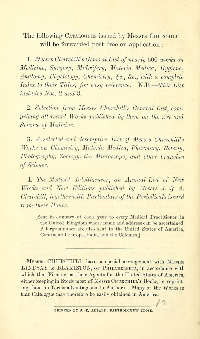 The following Catalogues issued by Messrs Churchill will be forwarded post free on application : 1. Messrs Churchill's General List of nearly 600 works on Medicine, Surgery, Midwifery, Materia Medica, Hygiene, Anatomy, Physiology, Chemistry, Sfc, Sfc, with a complete Index to their Titles, for easy reference. N.B.—'This List includes Nos. 2 and 3. 2. Selection from Messrs Churchill's General List, com- prising all recent Works published by them on the Art and Science of Medicine. 3. A selected and descriptive List of Messrs Churchill's Works on Chemistry, Materia Medica, Pharmacy, Botany, Photography, Zoology, the Microscope, and other branches of Science. 4. The Medical Intelligencer, an Annual List of New Works and New Editions published by Messrs J. Sf A. Churchill, together with Particulars of the Periodicals issued from their House. [Sent in January of each year to every Medical Practitioner in the United Kingdom whose name and address can be ascertained. A large number are also sent to the United States of America, Continental Europe, India, and the Colonies.] Messes CHUECHILL have a special arrangement with Messes LINDSAY & BLAKISTON, oe Philadelphia, in accordance with which that Firm act as their Agents for the United States of America, either keeping in Stock most of Messrs Chuechill's Books, or reprint- ing them on Terms advantageous to Authors. Many of the Works in this Catalogue may therefore be easily obtained in America. /I PRINTED BY J. E. ADLAED, BARTHOLOMEW CLOSE.
