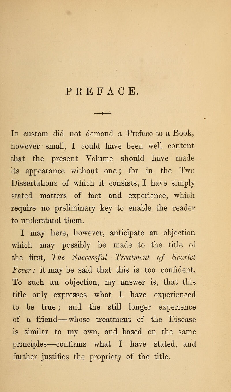 PREFACE If custom did not demand a Preface to a Book, however small, I could have heen well content that the present Volume should have made its appearance without one; for in the Two Dissertations of which it consists, I have simply stated matters of fact and experience, which require no preliminary key to enable the reader to understand them. I may here, however, anticipate an objection which may possibly be made to the title of the first, The Successful Treatment of Scarlet Fever: it may be said that this is too confident. To such an objection, my answer is, that this title only expresses what I have experienced to be true; and the still longer experience of a friend—whose treatment of the Disease is similar to my own, and based on the same principles—confirms what I have stated, and further justifies the propriety of the title.