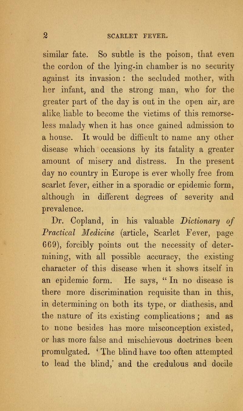 similar fate. So subtle is the poison, that even the cordon of the lying-in chamber is no security against its invasion : the secluded mother, with her infant, and the strong man, who for the greater part of the day is out in the open air, are alike liable to become the victims of this remorse- less malady when it has once gained admission to a house. It would be difficult to name any other disease which occasions by its fatality a greater amount of misery and distress. In the present day no country in Europe is ever wholly free from scarlet fever, either in a sporadic or epidemic form, although in different degrees of severity and prevalence. Dr. Copland, in his valuable Dictionary of Practical Medicine (article, Scarlet Fever, page G69), forcibly points out the necessity of deter- mining, with all possible accuracy, the existing character of this disease when it shows itself in an epidemic form. He says,  In no disease is there more discrimination requisite than in this, in determining on both its type, or diathesis, and the nature of its existing complications; and as to none besides has more misconception existed, or has more false and mischievous doctrines been promulgated. • The blind have too often attempted to lead the blind,' and the credulous and docile