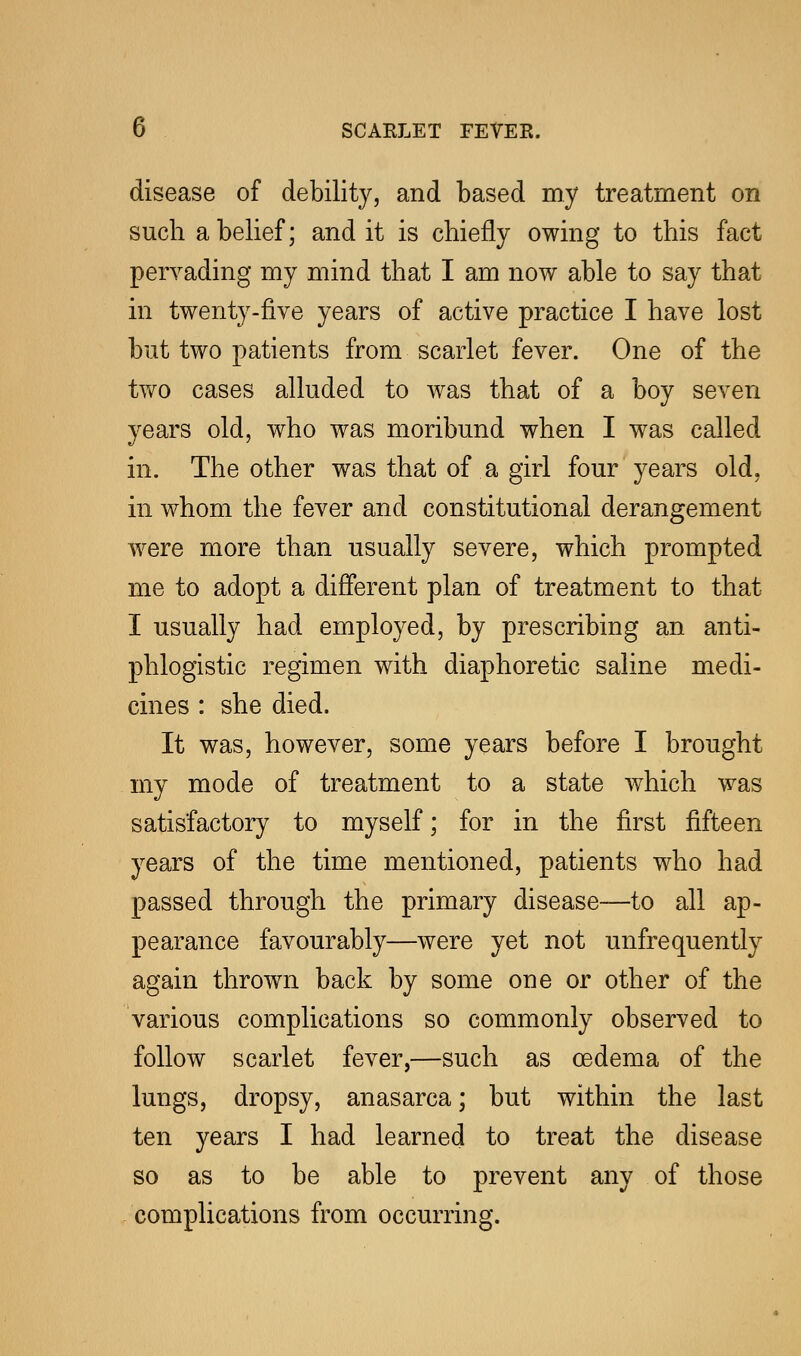 disease of debility, and based my treatment on such a belief; and it is chiefly owing to this fact pervading my mind that I am now able to say that in twenty-five years of active practice I have lost but two patients from scarlet fever. One of the two cases alluded to was that of a boy seven years old, who was moribund when I was called in. The other was that of a girl four years old, in whom the fever and constitutional derangement were more than usually severe, which prompted me to adopt a different plan of treatment to that I usually had employed, by prescribing an anti- phlogistic regimen with diaphoretic saline medi- cines : she died. It was, however, some years before I brought my mode of treatment to a state which was satisfactory to myself; for in the first fifteen years of the time mentioned, patients who had passed through the primary disease—to all ap- pearance favourably—were yet not unfrequently again thrown back by some one or other of the various complications so commonly observed to follow scarlet fever,—such as oedema of the lungs, dropsy, anasarca; but within the last ten years I had learned to treat the disease so as to be able to prevent any of those complications from occurring.