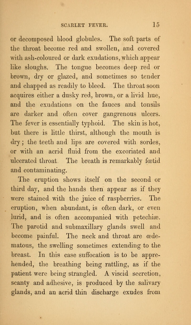 or decomposed blood globules. The soft parts of the throat become red and swollen, and covered with ash-coloured or dark exudations, which appear like sloughs. The tongue becomes deep red or brown, dry or glazed, and sometimes so tender and chapped as readily to bleed. The throat soon acquires either a dusky red, brown, or a livid hue, and the exudations on the fauces and tonsils are darker and often cover gangrenous ulcers. The fever is essentially typhoid. The skin is hot, but there is little thirst, although the mouth is dry; the teeth and lips are covered with sordes, or with an acrid fluid from the excoriated and ulcerated throat. The breath is remarkably foetid and contaminating. The eruption shows itself on the second or third day, and the hands then appear as if they were stained with the juice of raspberries. The eruption, when abundant, is often dark, or even lurid, and is often accompanied with petechia. The parotid and submaxillary glands swell and become painful. The neck and throat are cede- matous, the swelling sometimes extending to the breast. In this case suffocation is to be appre- hended, the breathing being rattling, as if the patient were being strangled. A viscid secretion, scanty and adhesive, is produced by the salivary glands, and an acrid thin discharge exudes from