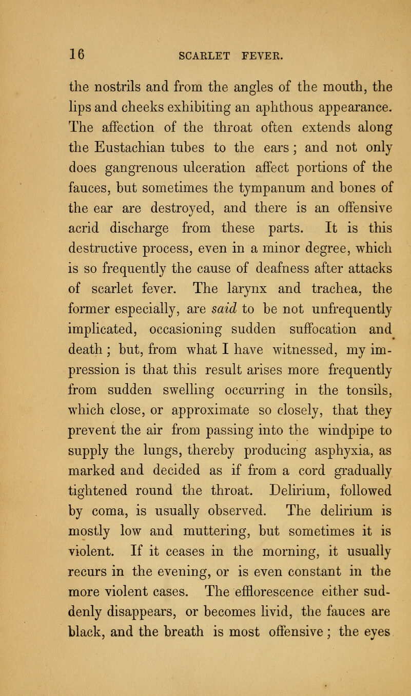 the nostrils and from the angles of the mouth, the lips and cheeks exhibiting an aphthous appearance. The affection of the throat often extends along the Eustachian tubes to the ears ; and not only does gangrenous ulceration affect portions of the fauces, but sometimes the tympanum and bones of the ear are destroyed, and there is an offensive acrid discharge from these parts. It is this destructive process, even in a minor degree, which is so frequently the cause of deafness after attacks of scarlet fever. The larynx and trachea, the former especially, are said to be not unfrequently implicated, occasioning sudden suffocation and death ; but, from what I have witnessed, my im- pression is that this result arises more frequently from sudden swelling occurring in the tonsils, which close, or approximate so closely, that they prevent the air from passing into the windpipe to supply the lungs, thereby producing asphyxia, as marked and decided as if from a cord gradually tightened round the throat. Delirium, followed by coma, is usually observed. The delirium is mostly low and muttering, but sometimes it is violent. If it ceases in the morning, it usually recurs in the evening, or is even constant in the more violent cases. The efflorescence either sud- denly disappears, or becomes livid, the fauces are black, and the breath is most offensive ; the eyes