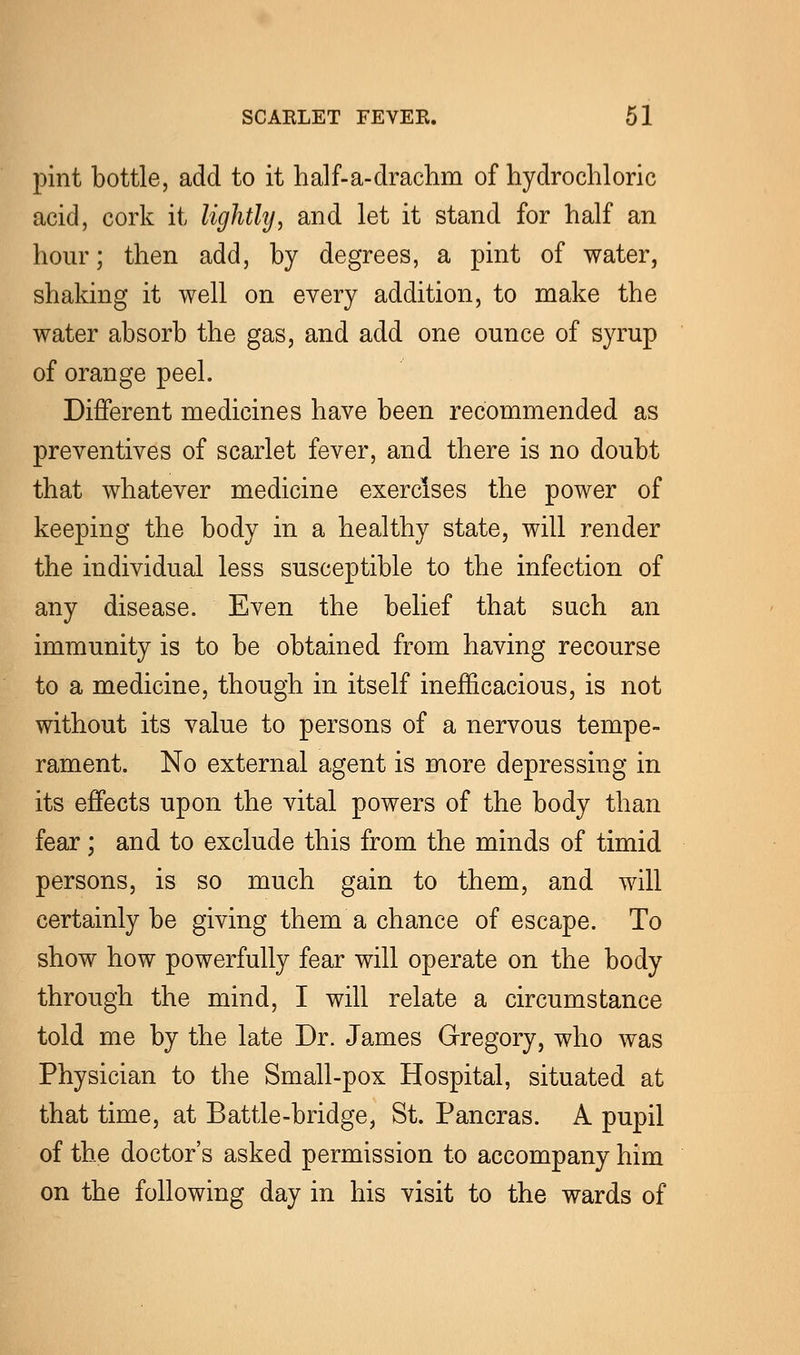 pint bottle, add to it half-a-drachm of hydrochloric acid, cork it lightly, and let it stand for half an hour; then add, by degrees, a pint of water, shaking it well on every addition, to make the water absorb the gas, and add one ounce of syrup of orange peel. Different medicines have been recommended as preventives of scarlet fever, and there is no doubt that whatever medicine exercises the power of keeping the body in a healthy state, will render the individual less susceptible to the infection of any disease. Even the belief that such an immunity is to be obtained from having recourse to a medicine, though in itself inefficacious, is not without its value to persons of a nervous tempe- rament. No external agent is more depressing in its effects upon the vital powers of the body than fear; and to exclude this from the minds of timid persons, is so much gain to them, and will certainly be giving them a chance of escape. To show how powerfully fear will operate on the body through the mind, I will relate a circumstance told me by the late Dr. James Gregory, who was Physician to the Small-pox Hospital, situated at that time, at Battle-bridge, St. Pan eras. A pupil of the doctor's asked permission to accompany him on the following day in his visit to the wards of
