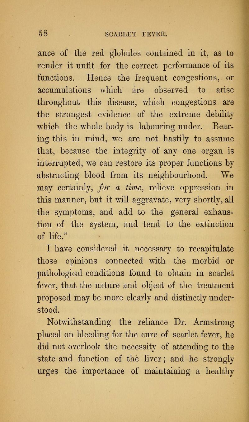 ance of the red globules contained in it, as to render it unfit for the correct performance of its functions. Hence the frequent congestions, or accumulations which are observed to arise throughout this disease, which congestions are the strongest evidence of the extreme debility which the whole body is labouring under. Bear- ing this in mind, we are not hastily to assume that, because the integrity of any one organ is interrupted, we can restore its proper functions by abstracting blood from its neighbourhood. We may certainly, for a time, relieve oppression in this manner, but it will aggravate, very shortly, all the symptoms, and add to the general exhaus- tion of the system, and tend to the extinction of life. I have considered it necessary to recapitulate those opinions connected with the morbid or pathological conditions found to obtain in scarlet fever, that the nature and object of the treatment proposed may be more clearly and distinctly under- stood. Notwithstanding the reliance Dr. Armstrong placed on bleeding for the cure of scarlet fever, he did not overlook the necessity of attending to the state and function of the liver; and he strongly urges the importance of maintaining a healthy