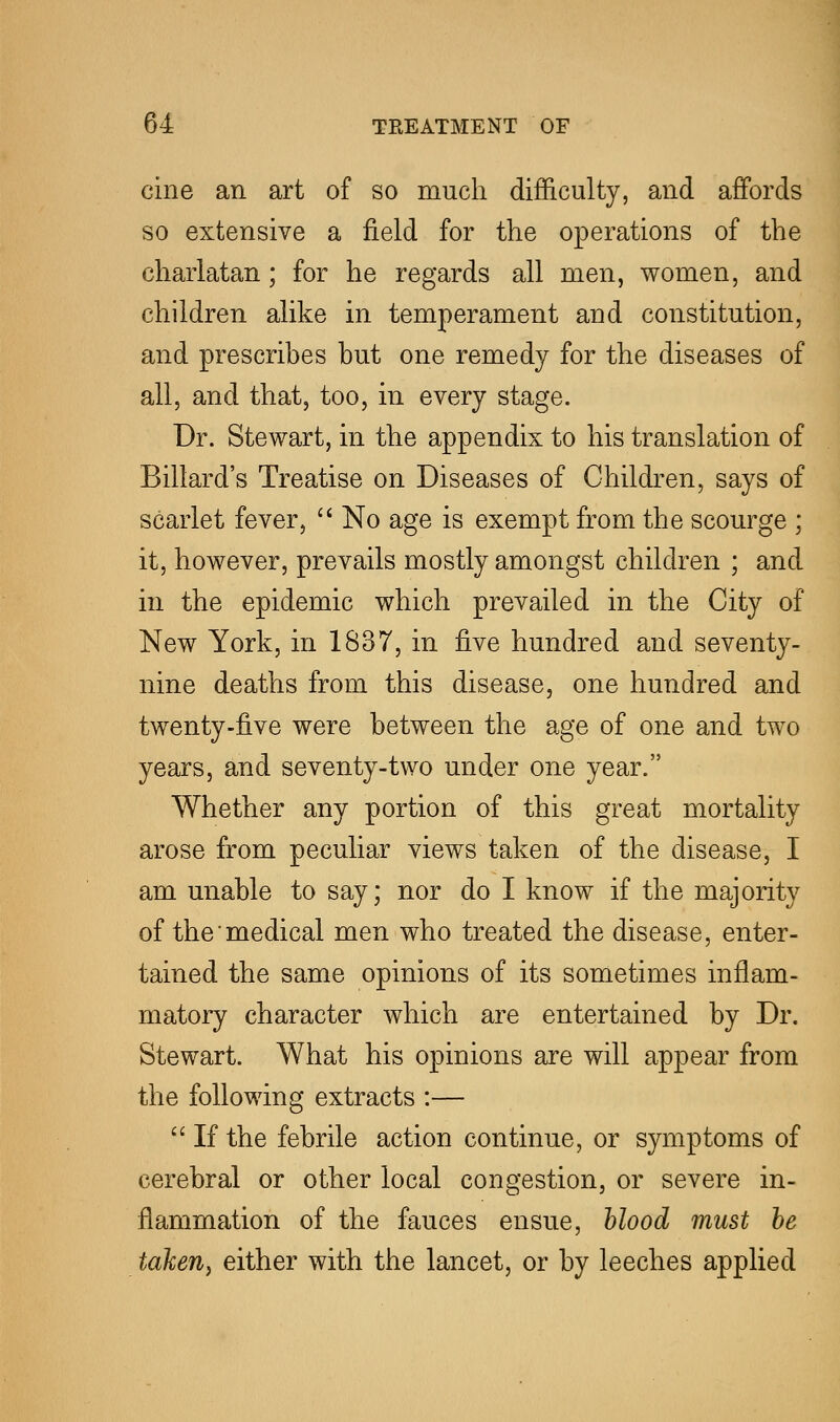 cine an art of so much difficulty, and affords so extensive a field for the operations of the charlatan; for he regards all men, women, and children alike in temperament and constitution, and prescribes but one remedy for the diseases of all, and that, too, in every stage. Dr. Stewart, in the appendix to his translation of Billard's Treatise on Diseases of Children, says of scarlet fever, No age is exempt from the scourge ; it, however, prevails mostly amongst children ; and in the epidemic which prevailed in the City of New York, in 1837, in five hundred and seventy- nine deaths from this disease, one hundred and twenty-five were between the age of one and two years, and seventy-two under one year. Whether any portion of this great mortality arose from peculiar views taken of the disease, I am unable to say; nor do I know if the majority of the medical men who treated the disease, enter- tained the same opinions of its sometimes inflam- matory character which are entertained by Dr. Stewart. What his opinions are will appear from the following extracts :— If the febrile action continue, or symptoms of cerebral or other local congestion, or severe in- flammation of the fauces ensue, blood must be taken, either with the lancet, or by leeches applied