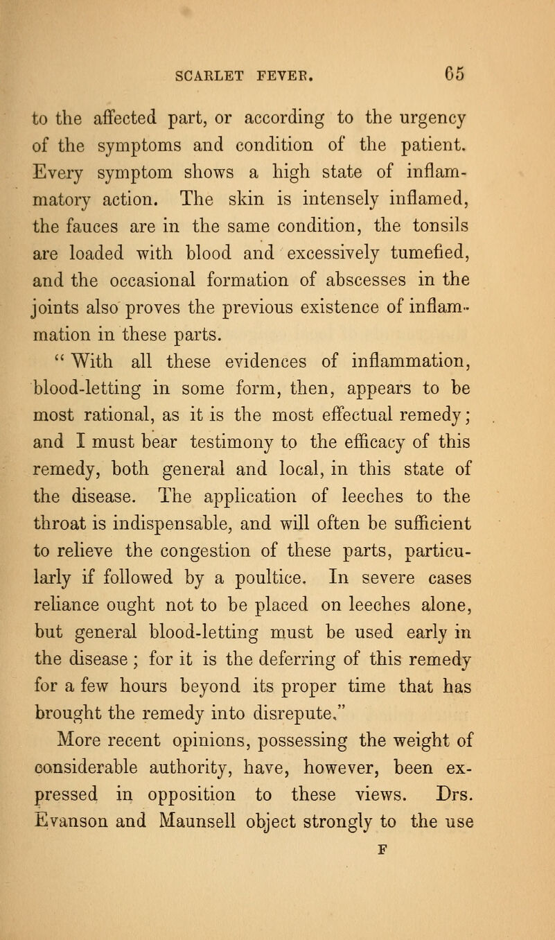 to the affected part, or according to the urgency of the symptoms and condition of the patient. Every symptom shows a high state of inflam- matory action. The skin is intensely inflamed, the fauces are in the same condition, the tonsils are loaded with blood and excessively tumefied, and the occasional formation of abscesses in the joints also proves the previous existence of inflam- mation in these parts. With all these evidences of inflammation, blood-letting in some form, then, appears to be most rational, as it is the most effectual remedy; and I must bear testimony to the efficacy of this remedy, both general and local, in this state of the disease. The application of leeches to the throat is indispensable, and will often be sufficient to relieve the congestion of these parts, particu- larly if followed by a poultice. In severe cases reliance ought not to be placed on leeches alone, but general blood-letting must be used early in the disease ; for it is the deferring of this remedy for a few hours beyond its proper time that has brought the remedy into disrepute, More recent opinions, possessing the weight of considerable authority, have, however, been ex- pressed in opposition to these views. Drs. Evanson and Maunsell object strongly to the use F