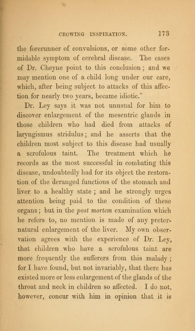 the forerunner of convulsions, or some other for- midable symptom of cerebral disease. The cases of Dr. Cheyne point to this conclusion; and we may mention one of a child long under our care, which, after being subject to attacks of this affec- tion for nearly two years, became idiotic. Dr. Ley says it was not unusual for him to discover enlargement of the mesentric glands in those children who had died from attacks of laryngismus stridulus; and he asserts that the children most subject to this disease had usually a scrofulous taint. The treatment which he records as the most successful in combating this disease, undoubtedly had for its object the restora- tion of the deranged functions of the stomach and liver to a healthy state ; and he strongly urges attention being paid to the condition of these organs ; but in the post mortem examination which he refers to, no mention is made of any preter- natural enlargement of the liver. My own obser- vation agrees with the experience of Dr. Ley, that children who have a scrofulous taint are more frequently the sufferers from this malady ; for I have found, but not invariably, that there has existed more or less enlargement of the glands of the throat and neck in children so affected. I do not, however, concur with him in opinion that it is