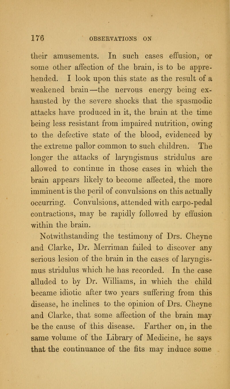 their amusements. In such cases effusion, or some other affection of the brain, is to be appre- hended. I look upon this state as the result of a weakened brain—the nervous energy being ex- hausted by the severe shocks that the spasmodic attacks have produced in it, the brain at the time being less resistant from impaired nutrition, owing to the defective state of the blood, evidenced by the extreme pallor common to such children. The longer the attacks of laryngismus stridulus are allowed to continue in those cases in which the brain appears likely to become affected, the more imminent is the peril of convulsions on this actually occurring. Convulsions, attended with carpo-pedal contractions, may be rapidly followed by effusion within the brain. Notwithstanding the testimony of Drs. Cheyne and Clarke, Dr. Merriman failed to discover any serious lesion of the brain in the cases of laryngis- mus stridulus which he has recorded. In the case alluded to by Dr. Williams, in which the child became idiotic after two years suffering from this disease, he inclines to the opinion of Drs. Cheyne and Clarke, that some affection of the brain may be the cause of this disease. Farther on, in the same volume of the Library of Medicine, he says that the continuance of the fits may induce some