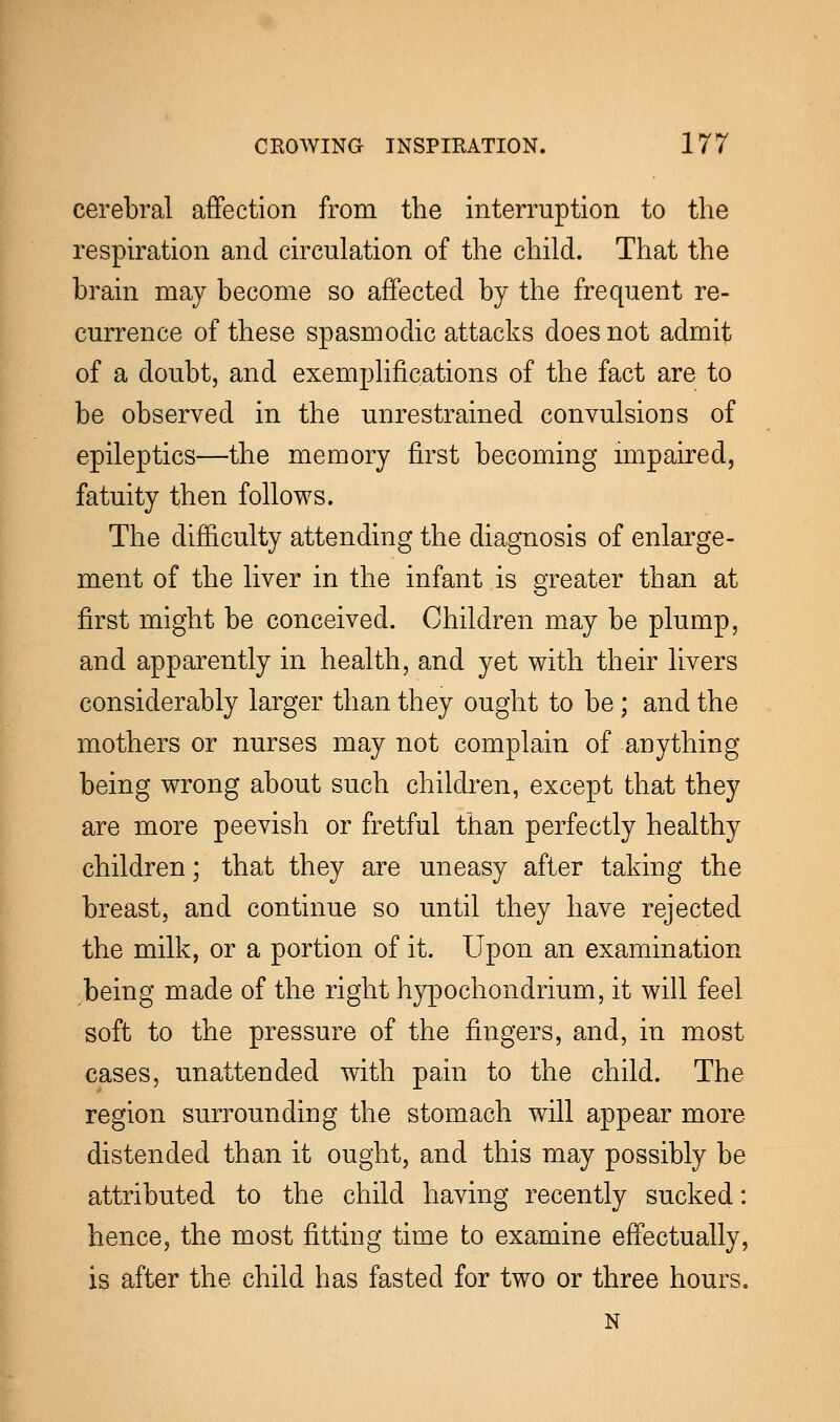 cerebral affection from the interruption to the respiration and circulation of the child. That the brain may become so affected by the frequent re- currence of these spasmodic attacks does not admit of a doubt, and exemplifications of the fact are to be observed in the unrestrained convulsions of epileptics—the memory first becoming impaired, fatuity then follows. The difficulty attending the diagnosis of enlarge- ment of the liver in the infant is greater than at first might be conceived. Children may be plump, and apparently in health, and yet with their livers considerably larger than they ought to be; and the mothers or nurses may not complain of anything being wrong about such children, except that they are more peevish or fretful than perfectly healthy children; that they are uneasy after taking the breast, and continue so until they have rejected the milk, or a portion of it. Upon an examination being made of the right hypochondrium, it will feel soft to the pressure of the fingers, and, in most cases, unattended with pain to the child. The region surrounding the stomach will appear more distended than it ought, and this may possibly be attributed to the child having recently sucked: hence, the most fitting time to examine effectually, is after the child has fasted for two or three hours. N