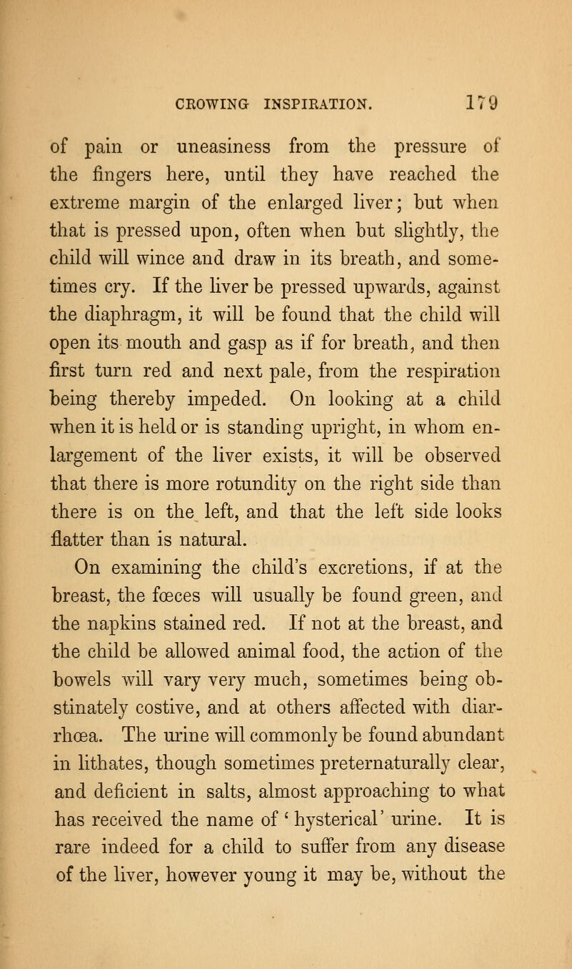 of pain or uneasiness from the pressure of the fingers here, until they have reached the extreme margin of the enlarged liver; hut when that is pressed upon, often when hut slightly, the child will wince and draw in its breath, and some- times cry. If the liver he pressed upwards, against the diaphragm, it will be found that the child will open its mouth and gasp as if for breath, and then first turn red and next pale, from the respiration being thereby impeded. On looking at a child when it is held or is standing upright, in whom en- largement of the liver exists, it will be observed that there is more rotundity on the right side than there is on the left, and that the left side looks flatter than is natural. On examining the child's excretions, if at the breast, the foeces will usually be found green, and the napkins stained red. If not at the breast, and the child be allowed animal food, the action of the bowels will vary very much, sometimes being ob- stinately costive, and at others affected with diar- rhoea. The urine will commonly be found abundant in lithates, though sometimes preternaturally clear, and deficient in salts, almost approaching to what has received the name of ' hysterical' urine. It is rare indeed for a child to suffer from any disease of the liver, however young it may be, without the