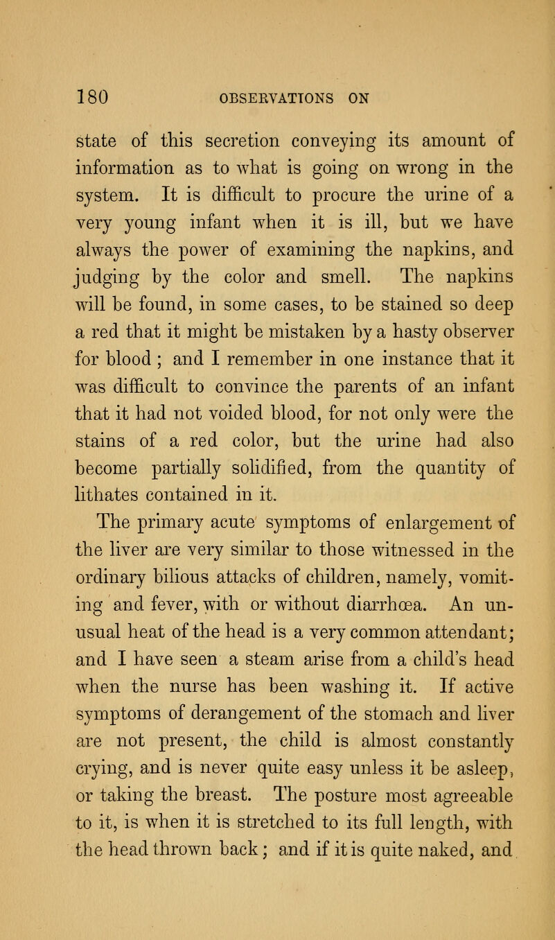 state of this secretion conveying its amount of information as to what is going on wrong in the system. It is difficult to procure the urine of a very young infant when it is ill, but we have always the power of examining the napkins, and judging by the color and smell. The napkins will be found, in some cases, to be stained so deep a red that it might be mistaken by a hasty observer for blood ; and I remember in one instance that it was difficult to convince the parents of an infant that it had not voided blood, for not only were the stains of a red color, but the urine had also become partially solidified, from the quantity of lithates contained in it. The primary acute symptoms of enlargement of the liver are very similar to those witnessed in the ordinary bilious attacks of children, namely, vomit- ing and fever, with or without diarrhoea. An un- usual heat of the head is a very common attendant; and I have seen a steam arise from a child's head when the nurse has been washing it. If active symptoms of derangement of the stomach and liver are not present, the child is almost constantly crying, and is never quite easy unless it be asleep, or taking the breast. The posture most agreeable to it, is when it is stretched to its full length, with the head thrown back; and if it is quite naked, and