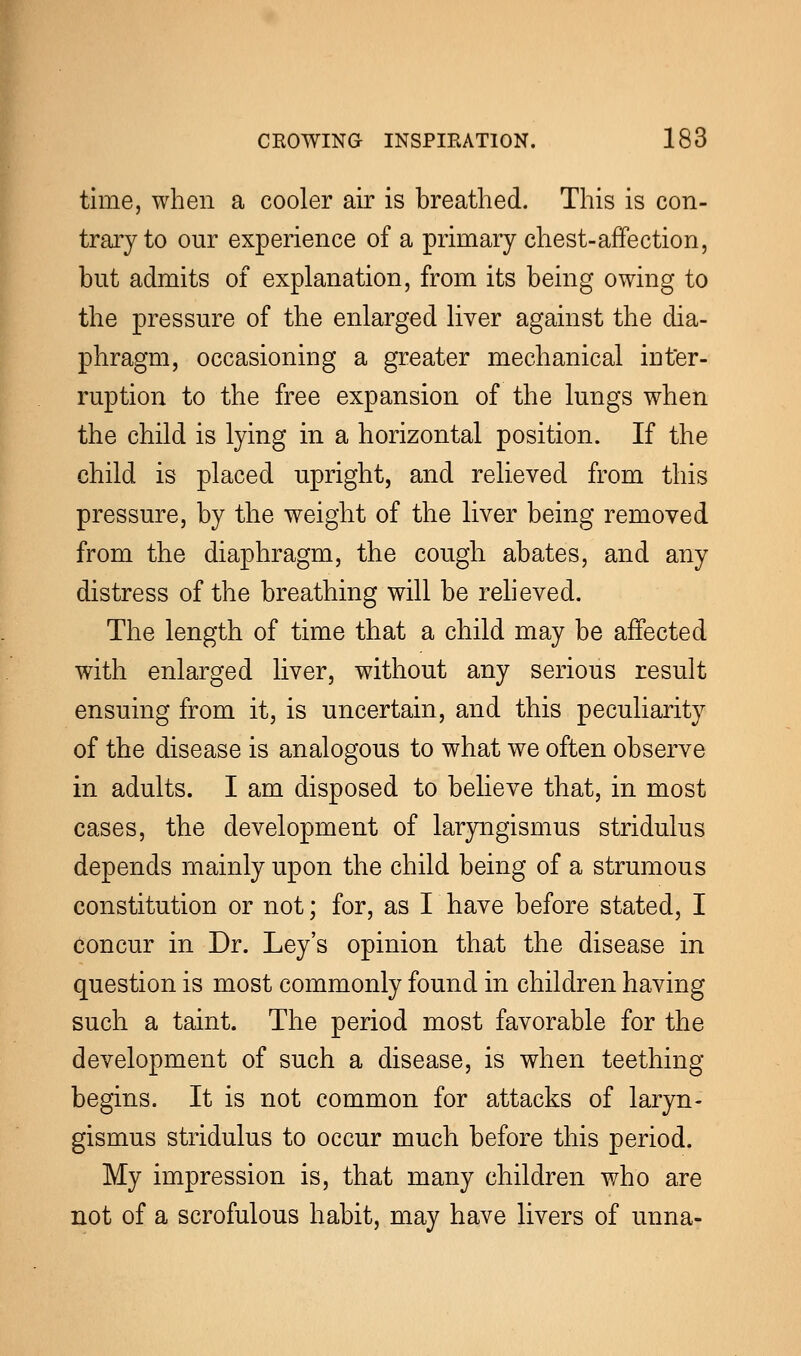 time, when a cooler air is breathed. This is con- trary to our experience of a primary chest-affection, but admits of explanation, from its being owing to the pressure of the enlarged liver against the dia- phragm, occasioning a greater mechanical inter- ruption to the free expansion of the lungs when the child is lying in a horizontal position. If the child is placed upright, and relieved from this pressure, by the weight of the liver being removed from the diaphragm, the cough abates, and any distress of the breathing will be relieved. The length of time that a child may be affected with enlarged liver, without any serious result ensuing from it, is uncertain, and this peculiarity of the disease is analogous to what we often observe in adults. I am disposed to believe that, in most cases, the development of laryngismus stridulus depends mainly upon the child being of a strumous constitution or not; for, as I have before stated, I concur in Dr. Ley's opinion that the disease in question is most commonly found in children having such a taint. The period most favorable for the development of such a disease, is when teething- begins. It is not common for attacks of laryn- gismus stridulus to occur much before this period. My impression is, that many children who are not of a scrofulous habit, may have livers of unna-