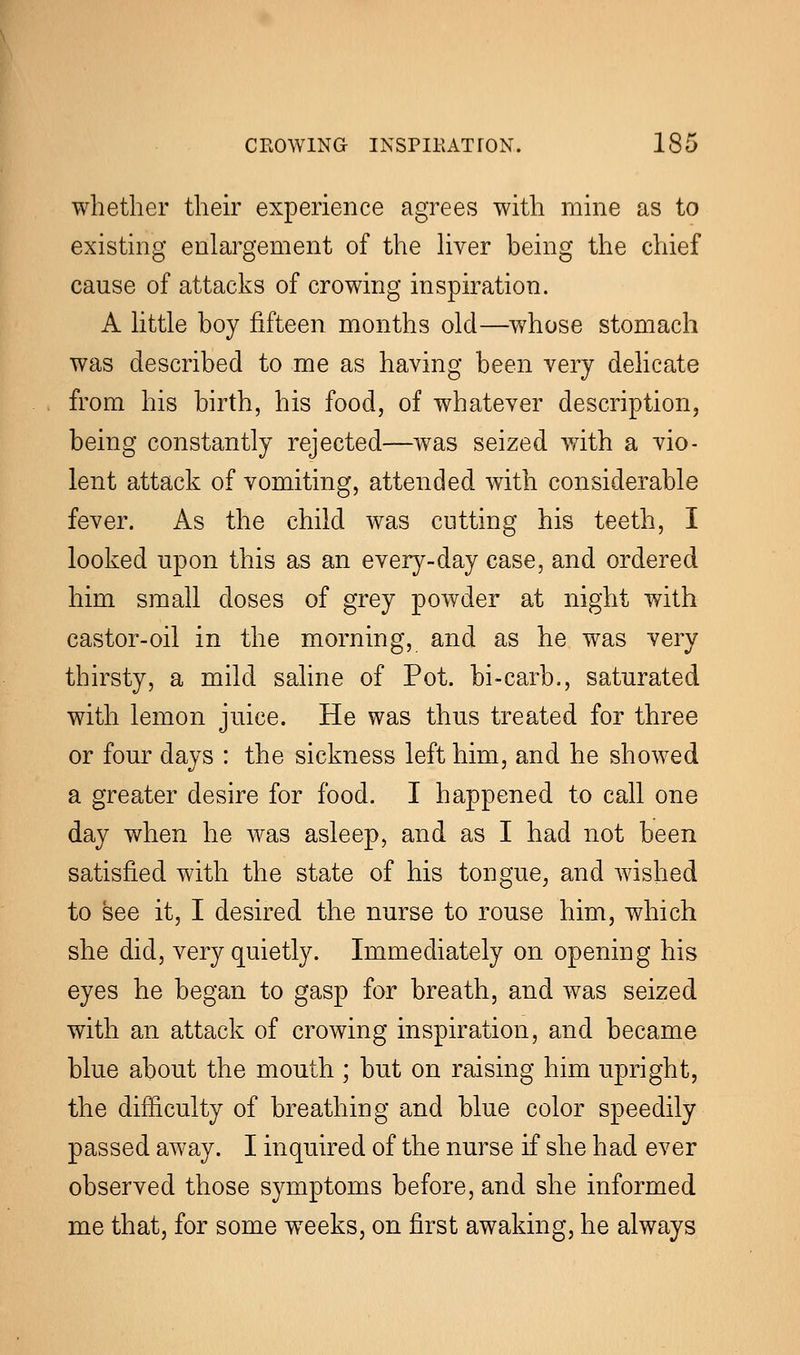 whether their experience agrees with mine as to existing enlargement of the liver being the chief cause of attacks of crowing inspiration. A little boy fifteen months old—whose stomach was described to me as having been very delicate from his birth, his food, of whatever description, being constantly rejected—was seized with a vio- lent attack of vomiting, attended with considerable fever. As the child was cutting his teeth, I looked upon this as an every-day case, and ordered him small doses of grey powder at night with castor-oil in the morning, and as he was very thirsty, a mild saline of Pot. bi-carb., saturated with lemon juice. He was thus treated for three or four days : the sickness left him, and he showed a greater desire for food. I happened to call one day when he was asleep, and as I had not been satisfied with the state of his tongue, and wished to see it, I desired the nurse to rouse him, which she did, very quietly. Immediately on opening his eyes he began to gasp for breath, and was seized with an attack of crowing inspiration, and became blue about the mouth ; but on raising him upright, the difficulty of breathing and blue color speedily passed away. I inquired of the nurse if she had ever observed those symptoms before, and she informed me that, for some weeks, on first awaking, he always