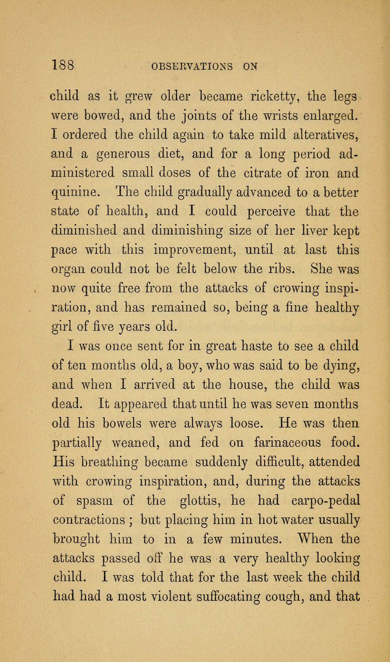 child as it grew older became ricketty, the legs were bowed, and the joints of the wrists enlarged. I ordered the child again to take mild alteratives, and a generous diet, and for a long period ad- ministered small doses of the citrate of iron and quinine. The child gradually advanced to a better state of health, and I could perceive that the diminished and diminishing size of her liver kept pace with this improvement, until at last this organ could not be felt below the ribs. She was now quite free from the attacks of crowing inspi- ration, and has remained so, being a fine healthy girl of five years old. I was once sent for in great haste to see a child of ten months old, a boy, who was said to be dying, and when I arrived at the house, the child was dead. It appeared that until he was seven months old his bowels were always loose. He was then partially weaned, and fed on farinaceous food. His breathing became suddenly difficult, attended with crowing inspiration, and, during the attacks of spasm of the glottis, he had carpo-pedal contractions ; but placing him in hot water usually brought him to in a few minutes. When the attacks passed off he was a very healthy looking child. I was told that for the last week the child had had a most violent suffocating cough, and that