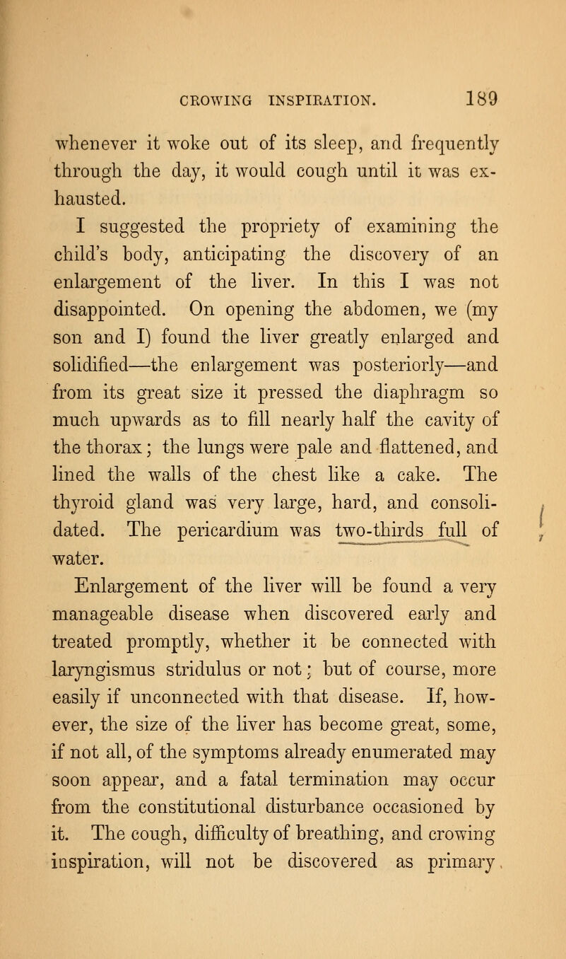 whenever it woke out of its sleep, and frequently through the day, it would cough until it was ex- hausted. I suggested the propriety of examining the child's body, anticipating the discovery of an enlargement of the liver. In this I was not disappointed. On opening the abdomen, we (my son and I) found the liver greatly enlarged and solidified—the enlargement was posteriorly—and from its great size it pressed the diaphragm so much upwards as to fill nearly half the cavity of the thorax; the lungs were pale and flattened, and lined the walls of the chest like a cake. The thyroid gland was very large, hard, and consoli- dated. The pericardium was two-thirds full of water. Enlargement of the liver will be found a very manageable disease when discovered early and treated promptly, whether it be connected with laryngismus stridulus or not; but of course, more easily if unconnected with that disease. If, how- ever, the size of the liver has become great, some, if not all, of the symptoms already enumerated may soon appear, and a fatal termination may occur from the constitutional disturbance occasioned by it. The cough, difficulty of breathing, and crowing inspiration, will not be discovered as primary,