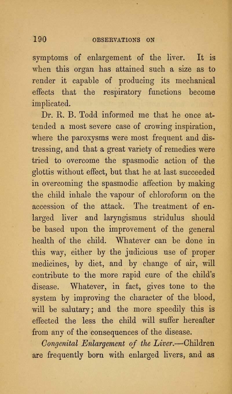 symptoms of enlargement of the liver. It is when this organ has attained such a size as to render it capable of producing its mechanical effects that the respiratory functions become implicated. Dr. E. B. Todd informed me that he once at- tended a most severe case of crowing inspiration, where the paroxysms were most frequent and dis- tressing, and that a great variety of remedies were tried to overcome the spasmodic action of the glottis without effect, but that he at last succeeded in overcoming the spasmodic affection by making the child inhale the vapour of chloroform on the accession of the attack. The treatment of en- larged liver and laryngismus stridulus should be based upon the improvement of the general health of the child. Whatever can be done in this way, either by the judicious use of proper medicines, by diet, and by change of air, will contribute to the more rapid cure of the child's disease. Whatever, in fact, gives tone to the system by improving the character of the blood, will be salutary; and the more speedily this is effected the less the child will suffer hereafter from any of the consequences of the disease. Congenital Enlargement of the Liver.—-Children are frequently born with enlarged livers, and as