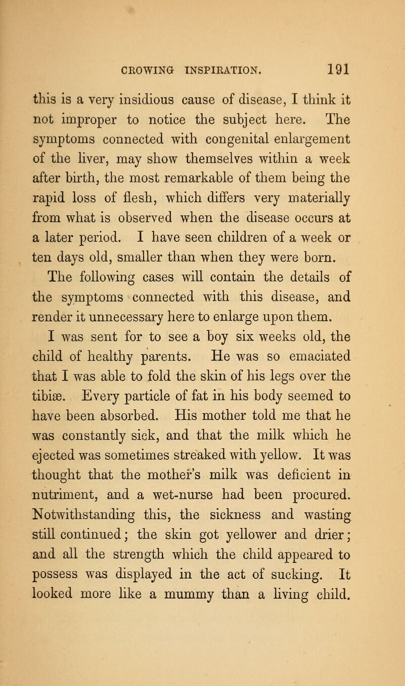 this is a very insidious cause of disease, I think it not improper to notice the subject here. The symptoms connected with congenital enlargement of the liver, may show themselves within a week after birth, the most remarkable of them being the rapid loss of flesh, which differs very materially from what is observed when the disease occurs at a later period. I have seen children of a week or ten days old, smaller than when they were born. The following cases will contain the details of the symptoms connected with this disease, and render it unnecessary here to enlarge upon them. I was sent for to see a boy six weeks old, the child of healthy parents. He was so emaciated that I was able to fold the skin of his legs over the tibiae. Every particle of fat in his body seemed to have been absorbed. His mother told me that he was constantly sick, and that the milk which he ejected was sometimes streaked with yellow. It was thought that the mother's milk was deficient in nutriment, and a wet-nurse had been procured. Notwithstanding this, the sickness and wasting still continued; the skin got yellower and drier; and all the strength which the child appeared to possess was displayed in the act of sucking. It looked more like a mummy than a living child.