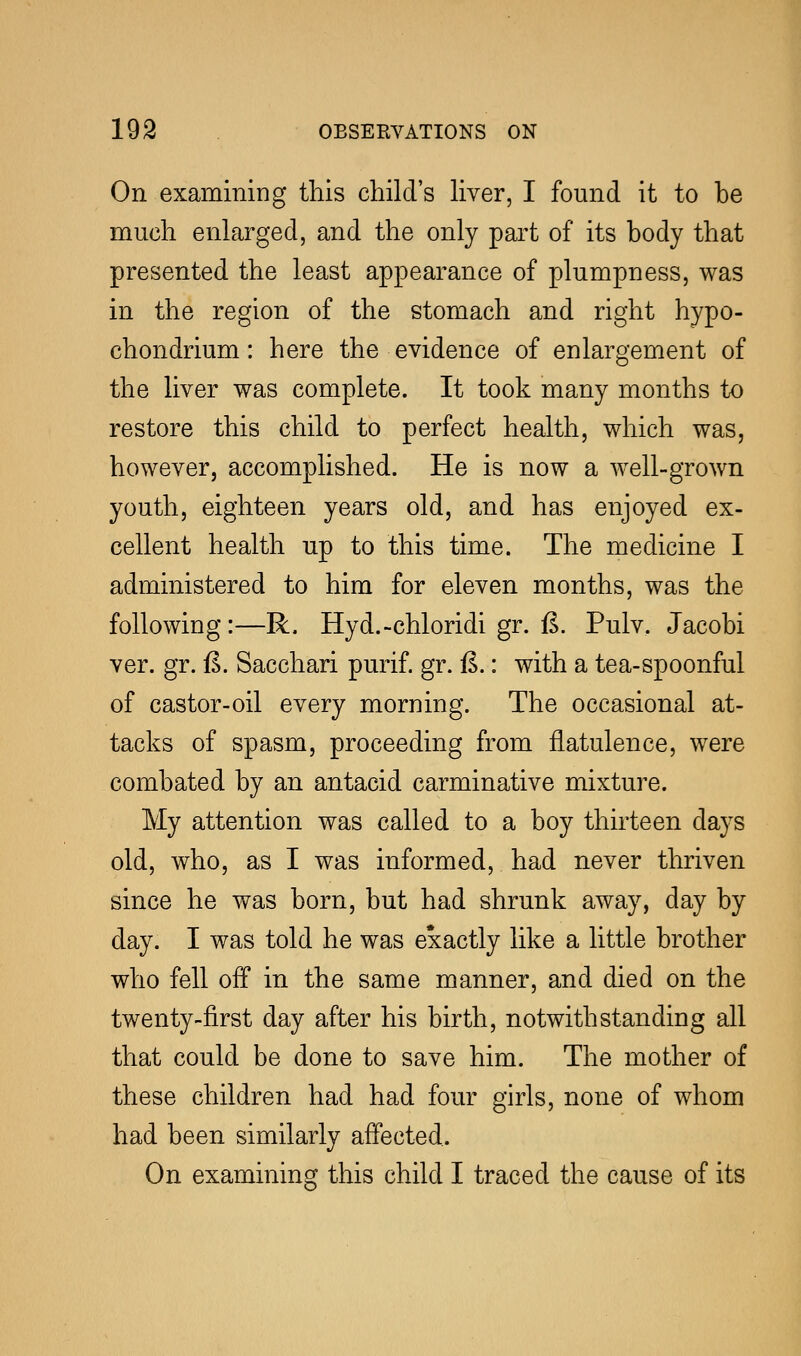 On examining this child's liver, I found it to be much enlarged, and the only part of its body that presented the least appearance of plumpness, was in the region of the stomach and right hypo- chondrium: here the evidence of enlargement of the liver was complete. It took many months to restore this child to perfect health, which was, however, accomplished. He is now a well-grown youth, eighteen years old, and has enjoyed ex- cellent health up to this time. The medicine I administered to him for eleven months, was the following:—R. Hyd.-chloridigr.fi. Pulv. Jacobi ver. gr. fi. Sacchari purif. gr. fi.: with a tea-spoonful of castor-oil every morning. The occasional at- tacks of spasm, proceeding from flatulence, were combated by an antacid carminative mixture. My attention was called to a boy thirteen days old, who, as I was informed, had never thriven since he was born, but had shrunk away, day by day. I was told he was exactly like a little brother who fell off in the same manner, and died on the twenty-first day after his birth, notwithstanding all that could be done to save him. The mother of these children had had four girls, none of whom had been similarly affected. On examining this child I traced the cause of its