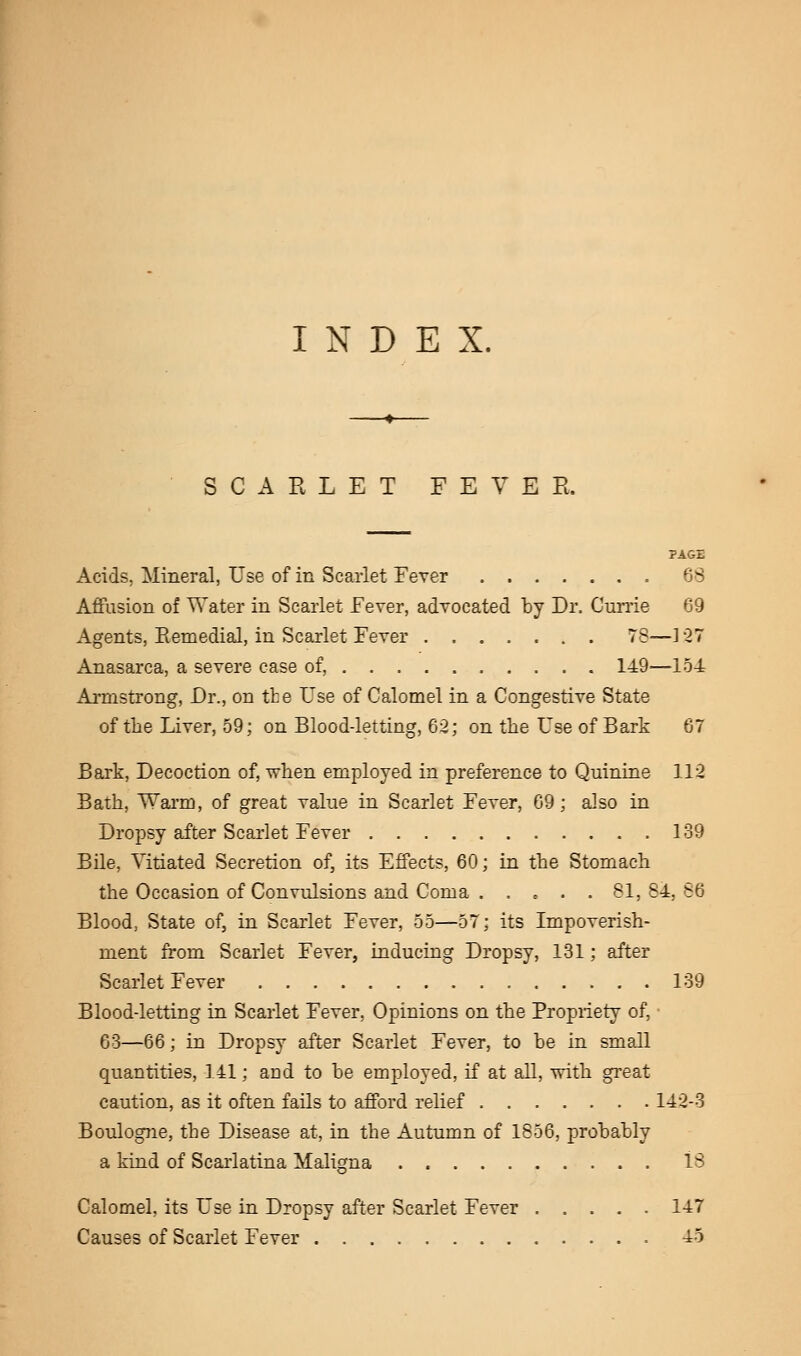 INDEX. SCARLET FEVER. PAGE Acids, Mineral, Use of in Scarlet Fever 68 Affusion of Water in Scarlet Fever, advocated by Dr. Currie 69 Agents, Remedial, in Scarlet Fever 78—] 27 Anasarca, a severe case of, 149—154 Armstrong, Dr., on the Use of Calomel in a Congestive State of the Liver, 59; on Blood-letting, 62; on the Use of Bark 67 Bark, Decoction of, when employed in preference to Quinine 112 Bath, Warm, of great value in Scarlet Fever, 69; also in Dropsy after Scarlet Fever 139 Bile, Vitiated Secretion of, its Effects, 60; in the Stomach the Occasion of Convulsions and Coma . .... 81,84,86 Blood, State of, in Scarlet Fever, 55—57; its Impoverish- ment from Scarlet Fever, inducing Dropsy, 131; after Scarlet Fever 139 Blood-letting in Scarlet Fever, Opinions on the Propriety of, • 63—66; in Dropsy after Scarlet Fever, to be in small quantities, 141; and to be employed, if at all, with great caution, as it often fails to afford relief 142-3 Boulogne, the Disease at, in the Autumn of 1856, probably a kind of Scarlatina Maligna 13 Calomel, its Use in Dropsy after Scarlet Fever 147 Causes of Scarlet Fever 45