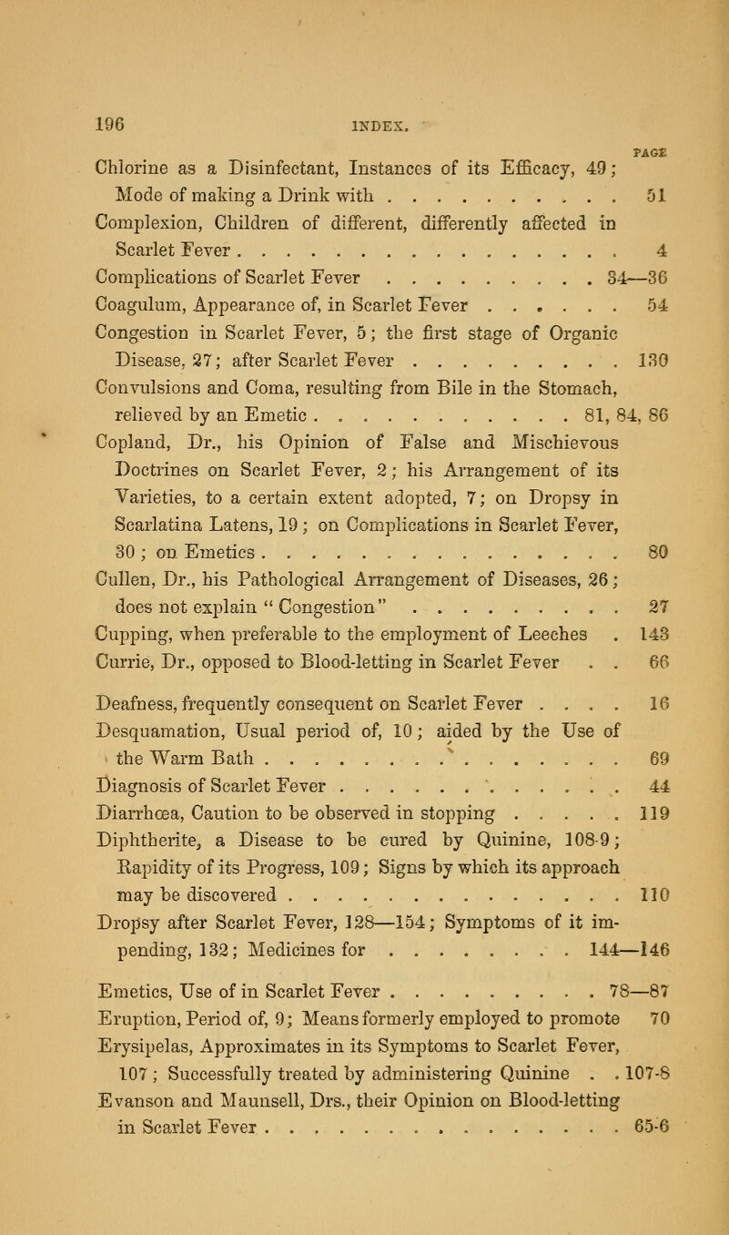 PAGE Chlorine as a Disinfectant, Instances of its Efficacy, 49 ; Mode of making a Drink with 51 Complexion, Children of different, differently affected in Scarlet Fever 4 Complications of Scarlet Fever 34—36 Coaguluin, Appearance of, in Scarlet Fever 54 Congestion in Scarlet Fever, 5; the first stage of Organic Disease, 27; after Scarlet Fever 130 Convulsions and Coma, resulting from Bile in the Stomach, relieved by an Emetic 81, 84, 86 Copland, Dr., his Opinion of False and Mischievous Doctrines on Scarlet Fever, 2; his Arrangement of its Varieties, to a certain extent adopted, 7; on Dropsy in Scarlatina Latens, 19 ; on Complications in Scarlet Fever, 30; on Emetics . 80 Cullen, Dr., his Pathological Arrangement of Diseases, 26; does not explain Congestion 27 Cupping, when preferable to the employment of Leeches . 143 Currie, Dr., opposed to Blood-letting in Scarlet Fever . . 66 Deafness, frequently consequent on Scarlet Fever .... 16 Desquamation, Usual period of, 10; aided by the Use of the Warm Bath ............... 69 Diagnosis of Scarlet Fever 44 Diarrhoea, Caution to be observed in stopping . . . . . 119 Diphtherite,, a Disease to be cured by Quinine, 108-9; Rapidity of its Progress, 109; Signs by which its approach may be discovered 110 Dropsy after Scarlet Fever, 128—154; Symptoms of it im- pending, 132; Medicines for 144—146 Emetics, Use of in Scarlet Fever 78—87 Eruption, Period of, 9; Means formerly employed to promote 70 Erysipelas, Approximates in its Symptoms to Scarlet Fever, 107 ; Successfully treated by administering Quinine . . 107-S Evanson and Maunsell, Drs., their Opinion on Blood-letting in Scarlet Fever 65-6