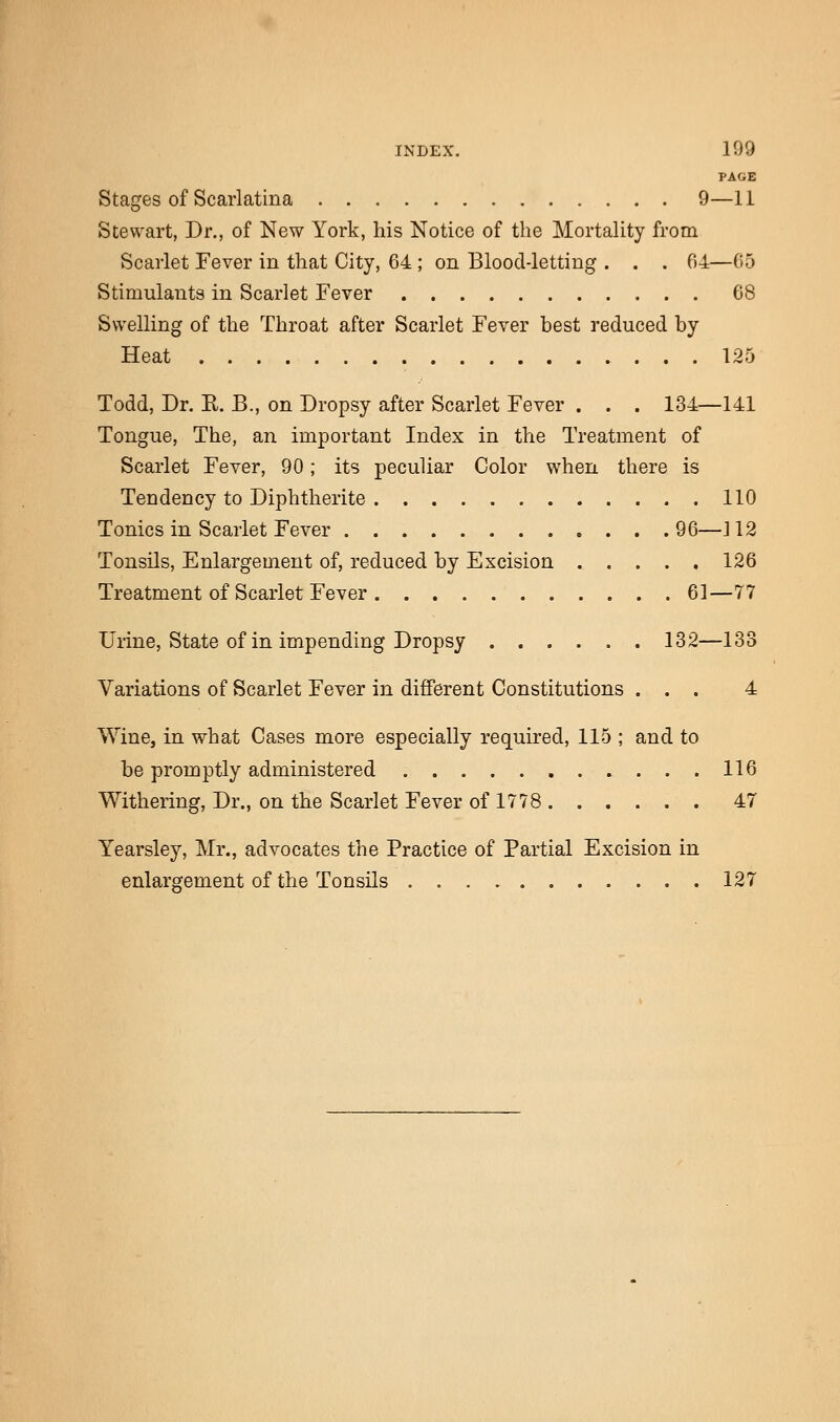 PAGE Stages of Scarlatina 9—11 Stewart, Dr., of New York, his Notice of the Mortality from Scarlet Fever in that City, 64 ; on Blood-letting . . . 64—65 Stimulants in Scarlet Fever 68 Swelling of the Throat after Scarlet Fever best reduced by Heat 125 Todd, Dr. E. B., on Dropsy after Scarlet Fever . . . 134—141 Tongue, The, an important Index in trie Treatment of Scarlet Fever, 90; its peculiar Color when there is Tendency to Diphtherite 110 Tonics in Scarlet Fever 96—J12 Tonsils, Enlargement of, reduced by Excision 126 Treatment of Scarlet Fever 61—77 Urine, State of in impending Dropsy 132—133 Variations of Scarlet Fever in different Constitutions ... 4 Wine, in what Cases more especially required, 115 ; and to be promptly administered 116 Withering, Dr., on the Scarlet Fever of 1778 47 Yearsley, Mr., advocates the Practice of Partial Excision in enlargement of the Tonsils 127