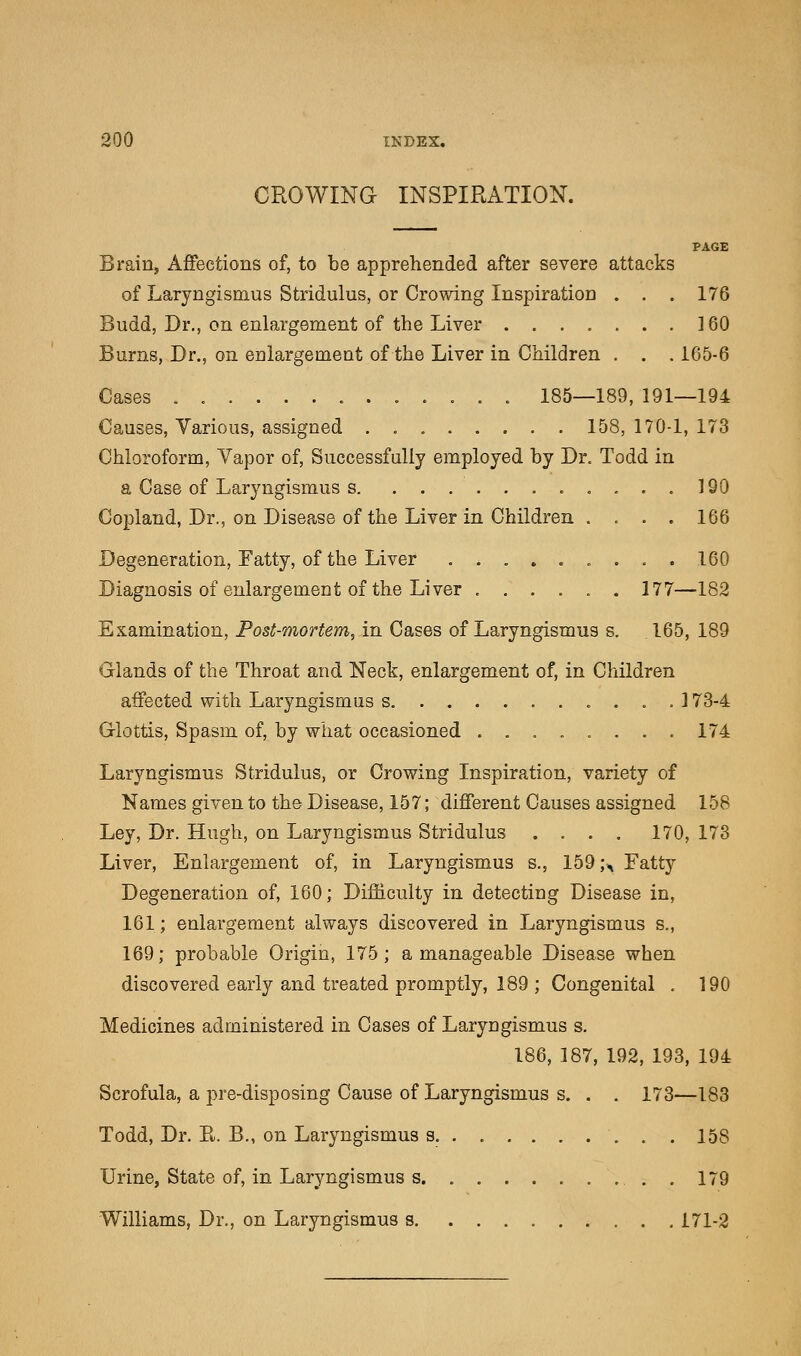 CROWING INSPIRATION. PAGE Brain, Affections of, to be apprehended after severe attacks of Laryngismus Stridulus, or Crowing Inspiration . . . 176 Budd, Dr., on enlargement of the Liver 160 Burns, Dr., on enlargement of the Liver in Children . . . 165-6 Cases ............. 185—189, 191—194 Causes, Various, assigned 158,170-1,173 Chloroform, Vapor of, Successfully employed by Dr. Todd in a Case of Laryngismus s 190 Copland, Dr., on Disease of the Liver in Children .... 166 Degeneration, Fatty, of the Liver 160 Diagnosis of enlargement of the Liver ...... 177—182 Examination, Post-mortem, in Cases of Laryngismus s. 165, 189 Glands of the Throat and Neck, enlargement of, in Children affected with Laryngismus s. 173-4 Glottis, Spasm of, by what occasioned ........ 174 Laryngismus Stridulus, or Crowing Inspiration, variety of Names given to the Disease, 157; different Causes assigned 158 Ley, Dr. Hugh, on Laryngismus Stridulus .... 170, 173 Liver, Enlargement of, in Laryngismus s., 159 ;A Fatty Degeneration of, 160; Difficulty in detecting Disease in, 161; enlargement always discovered in Laryngismus s., 169; probable Origin, 175; a manageable Disease when discovered early and treated promptly, 189 ; Congenital . 190 Medicines administered in Cases of Laryngismus s. 186, 187, 192, 193, 194 Scrofula, a pre-disposing Cause of Laryngismus s. . . 173—183 Todd, Dr. E. B., on Laryngismus s. 158 Urine, State of, in Laryngismus s. . 179 Williams, Dr., on Laryngismus s 171-2