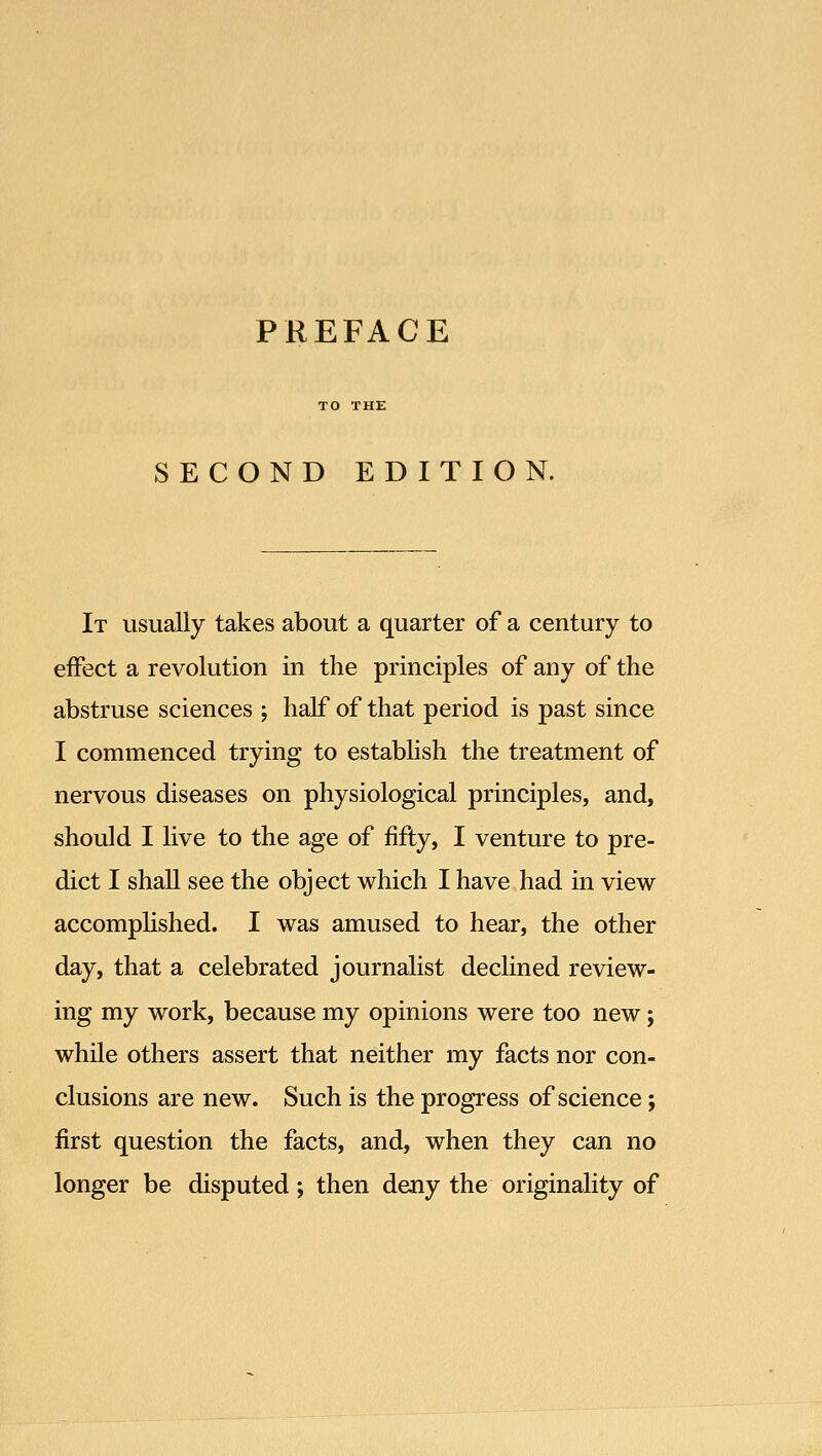 SECOND EDITION. It usually takes about a quarter of a century to effect a revolution in the principles of any of the abstruse sciences ; half of that period is past since I commenced trying to establish the treatment of nervous diseases on physiological principles, and, should I live to the age of fifty, I venture to pre- dict I shall see the object which I have had in view accomplished. I was amused to hear, the other day, that a celebrated journalist declined review- ing my work, because my opinions were too new; while others assert that neither my facts nor con- clusions are new. Such is the progress of science; first question the facts, and, when they can no longer be disputed; then deny the originality of