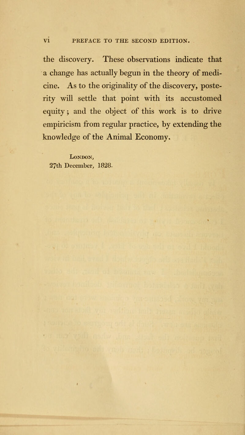 VI PREFACE TO THE SECOND EDITION. the discovery. These observations indicate that a change has actually begun in the theory of medi- cine. As to the originaUty of the discovery, poste- rity will settle that point with its accustomed equity; and the object of this work is to drive empiricism from regular practice, by extending the knowledge of the Animal Economy. London, 27th December, 1828-