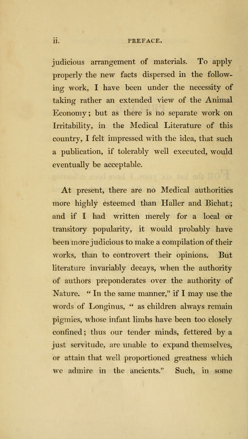 judicious arrangement of materials. To apply properly the new facts dispersed in the follow- ing work, I have been under the necessity of taking rather an extended view of the Animal Economy; but as there is no separate work on Irritability, in the Medical Literature of this country, I felt impressed with the idea, that such a pubhcation, if tolerably well executed, would eventually be acceptable. At present, there are no Medical authorities more highly esteemed than Haller and Bichat; and if I had written merely for a local or transitory popularity, it would probably have been more judicious to make a compilation of their works, than to controvert their opinions. But literature invariably decays, when the authority of authors preponderates over the authority of Nature.  In the same manner, if I may use the words of Longinus,  as children always remain pigmies, whose infant limbs have been too closely confined; thus our tender minds, fettered by a just servitude, are unable to expand themselves, or attain that well proportioned greatness which we admire in the ancients. Such, in some