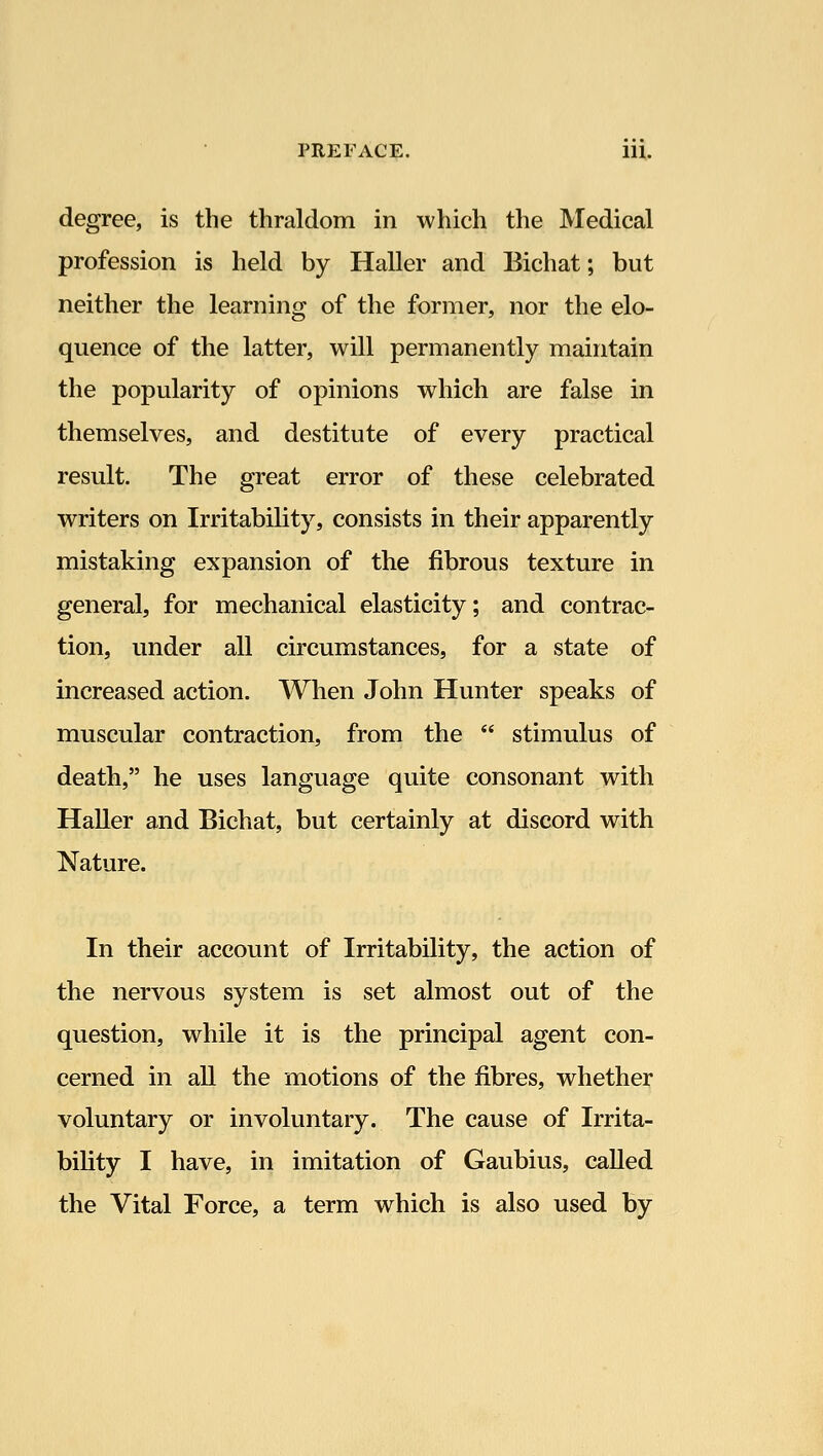 degree, is the thraldom in which the Medical profession is held by Haller and Bichat; but neither the learning of the former, nor the elo- quence of the latter, will permanently maintain the popularity of opinions which are false in themselves, and destitute of every practical result. The great error of these celebrated writers on Irritability, consists in their apparently mistaking expansion of the fibrous texture in general, for mechanical elasticity; and contrac- tion, under all circumstances, for a state of increased action. When John Hunter speaks of muscular contraction, from the  stimulus of death, he uses language quite consonant with Haller and Bichat, but certainly at discord with Nature. In their account of Irritability, the action of the nervous system is set almost out of the question, while it is the principal agent con- cerned in all the motions of the fibres, whether voluntary or involuntary. The cause of Irrita- bility I have, in imitation of Gaubius, called the Vital Force, a term which is also used by