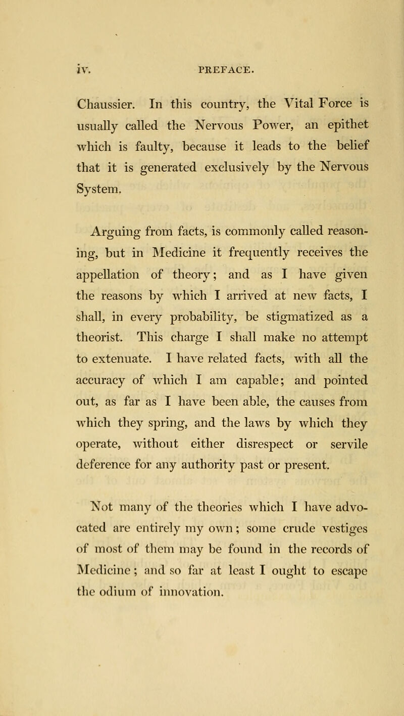 Chaussier. In this country, the Vital Force is usually called the Nervous Power, an epithet which is faulty, because it leads to the belief that it is generated exclusively by the Nervous System. Arguing from facts, is commonly called reason- ing, but in Medicine it frequently receives the appellation of theory; and as I have given the reasons by which I arrived at new facts, I shall, in every probability, be stigmatized as a theorist. This charge I shall make no attempt to extenuate. I have related facts, with all the accuracy of v/hich I am capable; and pointed out, as far as I have been able, the causes from which they spring, and the laws by which they operate, without either disrespect or servile deference for any authority past or present. Not many of the theories which I have advo- cated are entirely my own; some crude vestiges of most of them may be found in the records of Medicine; and so far at least I ought to escape the odium of innovation.