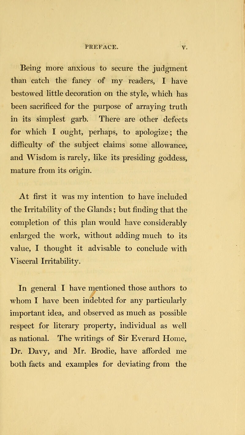 Being more anxious to secure the judgment than catch the fancy of my readers, I have bestowed Httle decoration on the style, which has been sacrificed for the purpose of arraying truth in its simplest garb. There are other defects for which I ought, perhaps, to apologize; the difficulty of the subject claims some allowance, and Wisdom is rarely, like its presiding goddess, mature from its origin. At first it was my intention to have included the Irritability of the Glands; but finding that the completion of this plan would have considerably enlarged the work, without adding much to its value, I thought it advisable to conclude with Visceral Irritability. In general I have mentioned those authors to whom I have been indebted for any particularly important idea, and observed as much as possible respect for literary property, individual as well as national. The writings of Sir Everard Home, Dr. Davy, and Mr. Brodie, have afforded me both facts and examples for deviating from the