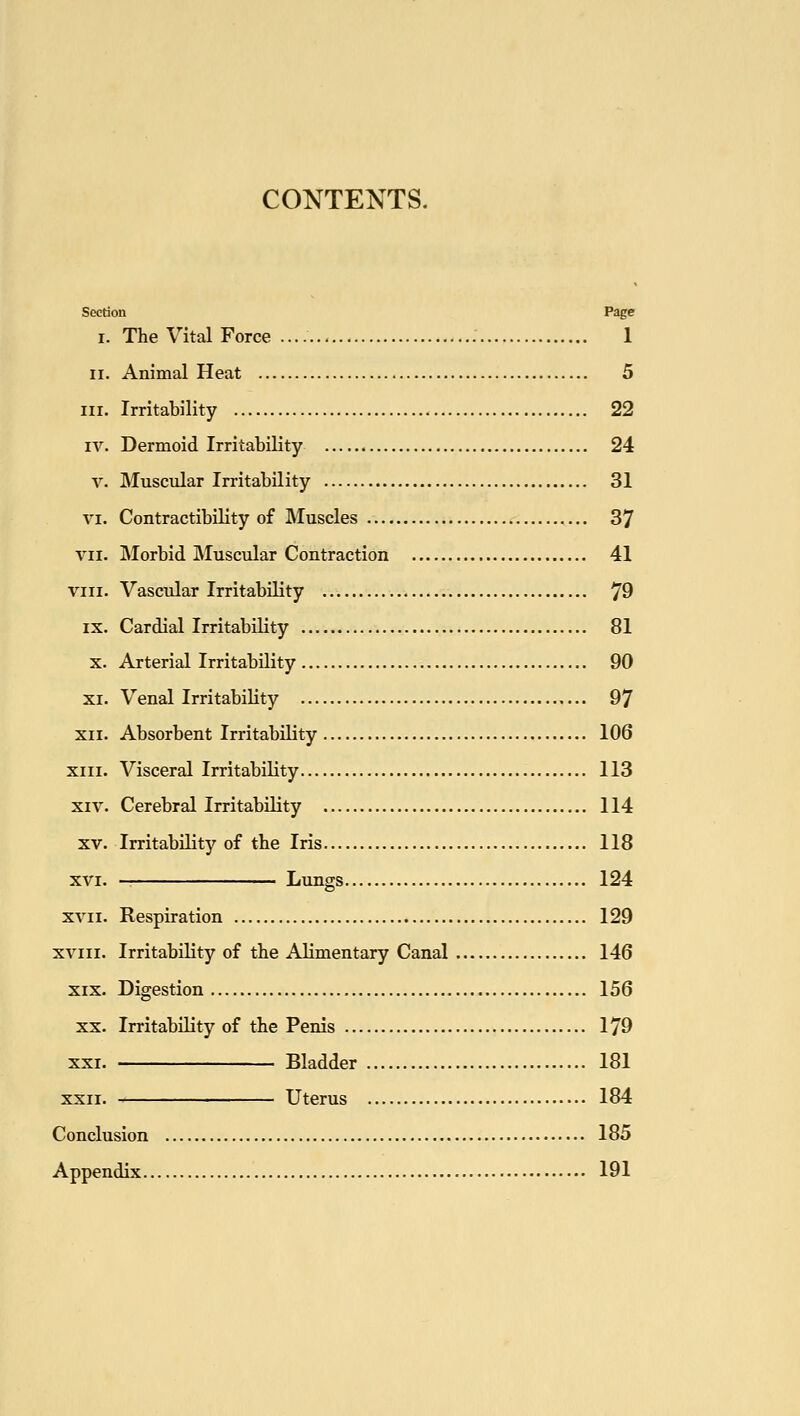 CONTENTS. Section Page I. The Vital Force : 1 II. Animal Heat 5 III. Irritability 22 IV. Dermoid Irritability 24 V. Muscular Irritability 31 VI. ContractibiUty of Muscles 37 VII. Morbid Muscular Contraction 41 VIII. Vascular Irritability 79 IX. Cardial Irritability 81 X. Arterial Irritability 90 XI. Venal Irritability 97 XII. Absorbent Irritability 106 XIII. Visceral Irritability 113 XIV. Cerebral Irritability 114 XV. Irritability of the Iris 118 XVI. Lungs 124 XVII. Respiration 129 XVIII. Irritability of the Alimentary Canal 146 XIX. Digestion 156 XX. Irritability of the Penis 179 XXI. Bladder 181 XXII. Uterus 184 Conclusion 185 Appendix 191