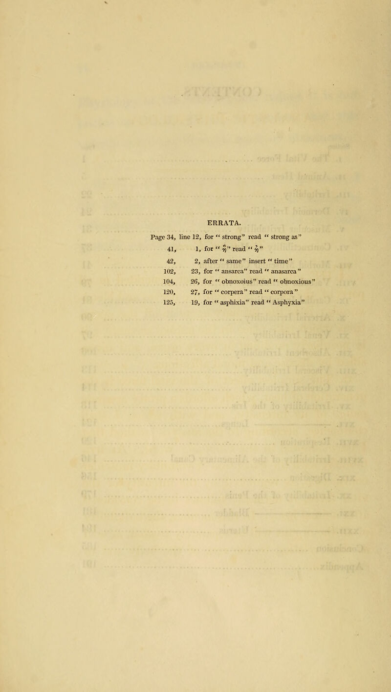 ERRATA. Page 34, line 12, for  strong read  strong as 41, 1, for  n read *' ^ 42, 2, after  same  insert  time  102, 23, for  ansarca read  anasarca  104, 26, for  obnoxoius read  obnoxious 120, 27, for  corpera read  corpora  125, 19, for  asphixia read  Asphyxia