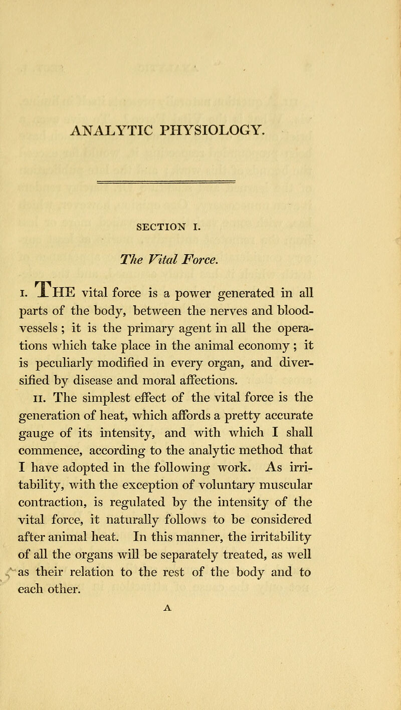 ANALYTIC PHYSIOLOGY. SECTION I. The Vital Force. I. X HE vital force is a power generated in all parts of the body, between the nerves and blood- vessels ; it is the primary agent in all the opera- tions which take place in the animal economy ; it is peculiarly modified in every organ, and diver- sified by disease and moral affections. II. The simplest effect of the vital force is the generation of heat, which affords a pretty accurate gauge of its intensity, and with which I shall commence, according to the analytic method that I have adopted in the following work. As irri- tability, with the exception of voluntary muscular contraction, is regulated by the intensity of the vital force, it naturally follows to be considered after animal heat. In this manner, the irritability of all the organs will be separately treated, as well ^■^as their relation to the rest of the body and to each other.