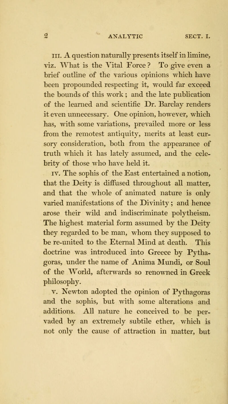 III. A question naturally presents itself in limine, ^iz. What is the A^ital Force ? To give even a brief outline of the various opinions which have been propounded respectmg it, would far exceed the bounds of this work; and the late publication of the learned and scientific Dr. Barclay renders it even unnecessar}^. One opinion, however, which has, with some variations, prevailed more or less from the remotest antiquity, merits at least cur- sory consideration, both from the appearance of truth which it has lately assumed, and the cele- brity of those who have held it. IV. The sophis of the East entertained a notion, that the Deity is diffused throughout all matter, and that the whole of animated nature is only varied manifestations of the Di^^nity; and hence arose their wild and indiscriminate polytheism. The highest material form assumed by the Deity they regarded to be man, whom they supposed to be re-united to the Eternal JNIind at death. This doctrine was introduced into Greece by Pytha- goras, under the name of Anima ISIundi, or Soul of the AVorld, afterwards so renowned in Greek philosophy. V. Newton adopted the opinion of Pythagoras and the sophis, but with some alterations and additions. All nature he conceived to be per- vaded by an extremely subtile ether, which is not only the cause of attraction in matter, but