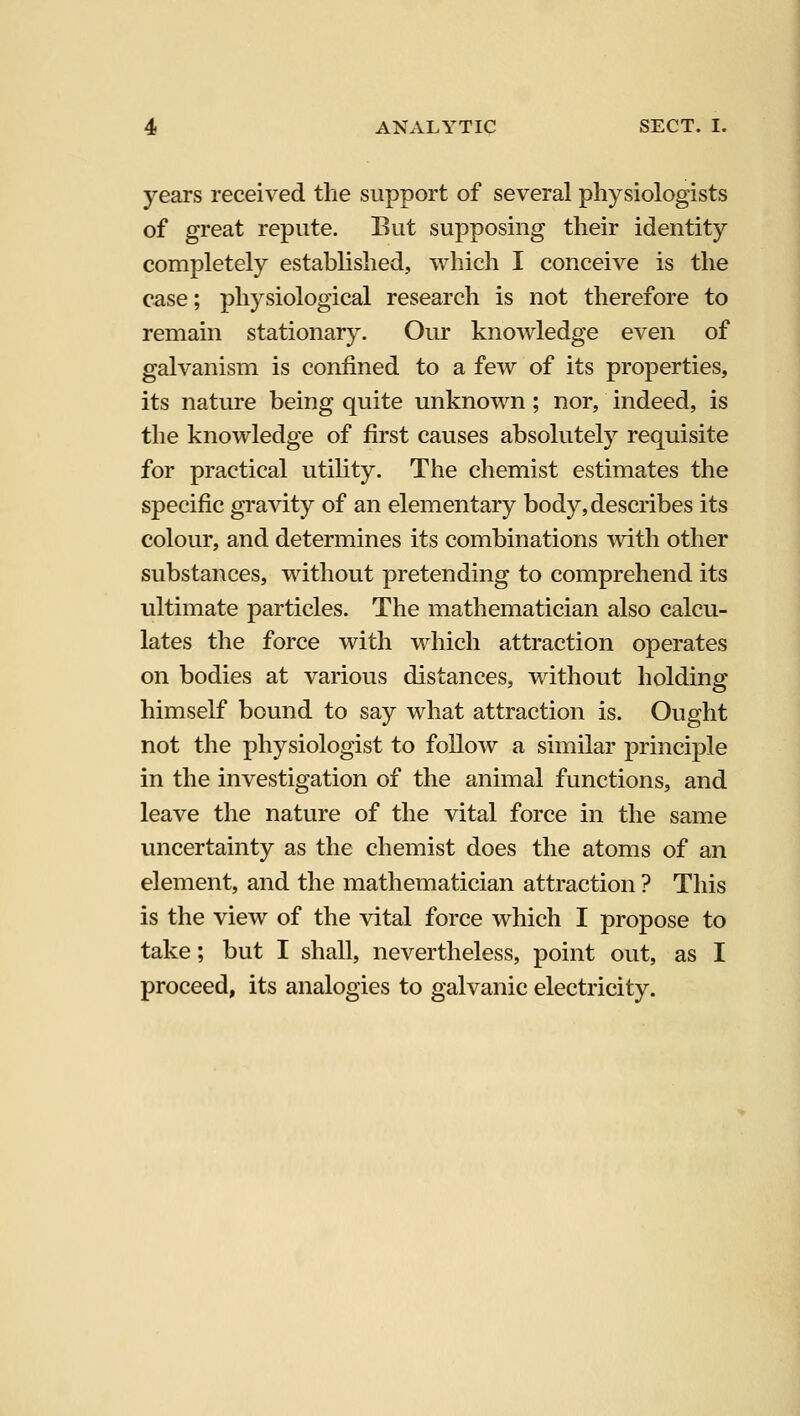 years received the support of several physiologists of great repute. But supposing their identity completely established, which I conceiA^e is the case; physiological research is not therefore to remain stationary. Our knowledge even of galvanism is confined to a few of its properties, its nature being quite unknown ; nor, indeed, is the knowledge of first causes absolutely requisite for practical utihty. The chemist estimates the specific gravity of an elementary body, describes its colour, and determines its combinations mth other substances, without pretending to comprehend its ultimate particles. The mathematician also calcu- lates the force with which attraction operates on bodies at various distances, without holding himself bound to say what attraction is. Ought not the physiologist to follow a similar principle in the investigation of the animal functions, and leave the nature of the vital force in the same vmcertainty as the chemist does the atoms of an element, and the mathematician attraction ? This is the view of the vital force which I propose to take; but I shall, nevertheless, point out, as I proceed, its analogies to galvanic electricity.