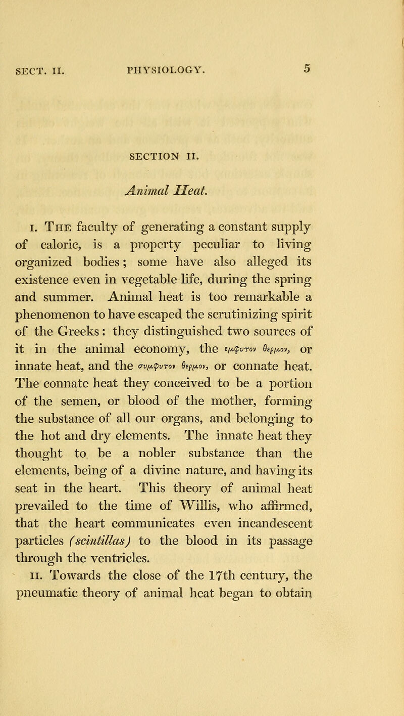 SECTION II. Animal Heat. I. The faculty of generating a constant supply of caloric, is a property peculiar to living organized bodies; some have also alleged its existence even in vegetable life, during the spring and summer. Animal heat is too remarkable a phenomenon to have escaped the scrutinizing spirit of the Greeks: they distinguished two sources of it in the animal economy, the ^i^<pvrov O^f^ov, or innate heat, and the a-viA,(pvTov ^(^oy, or connate heat. The connate heat they conceived to be a portion of the semen, or blood of the mother, forming the substance of all our organs, and belonging to the hot and dry elements. The innate heat they thought to be a nobler substance than the elements, being of a divine nature, and having its seat in the heart. This theory of animal heat prevailed to the time of Willis, v^^ho affirmed, that the heart communicates even incandescent particles (scintillas) to the blood in its passage through the ventricles. II. Towards the close of the 17th century, the pneumatic theory of animal heat began to obtain