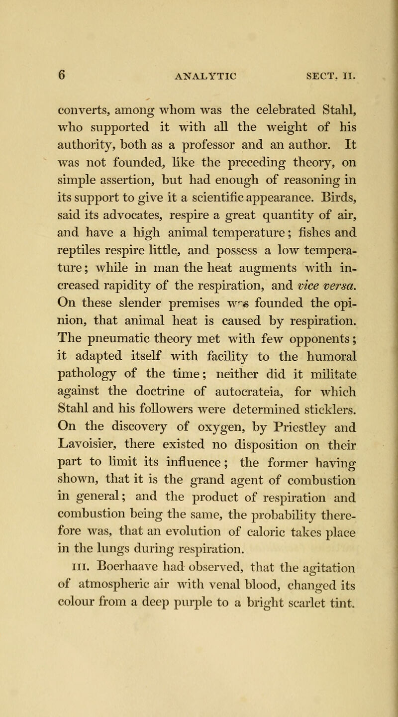 converts, among whom was the celebrated Stahl, who supported it with all the weight of his authority, both as a professor and an author. It was not founded, like the preceding theory, on simple assertion, but had enough of reasoning in its support to give it a scientific appearance. Birds, said its advocates, respire a great quantity of air, and have a high animal temperature; fishes and reptiles respire little, and possess a low tempera- ture ; while in man the heat augments with in- creased rapidity of the respiration, and vice versa. On these slender premises w* founded the opi- nion, that animal heat is caused by respiration. The pneumatic theory met with few opponents; it adapted itself with facility to the humoral pathology of the time; neither did it militate against the doctrine of autocrateia, for which Stahl and his followers were determined sticklers. On the discovery of oxygen, by Priestley and Lavoisier, there existed no disposition on their part to limit its influence; the former having shown, that it is the grand agent of combustion in general; and the product of respiration and combustion being the same, the probabihty there- fore was, that an evolution of caloric takes place in the lungs during respiration. III. Boerhaave had observed, that the aoitation of atmospheric air with venal blood, changed its colour from a deep purple to a bright scarlet tint.