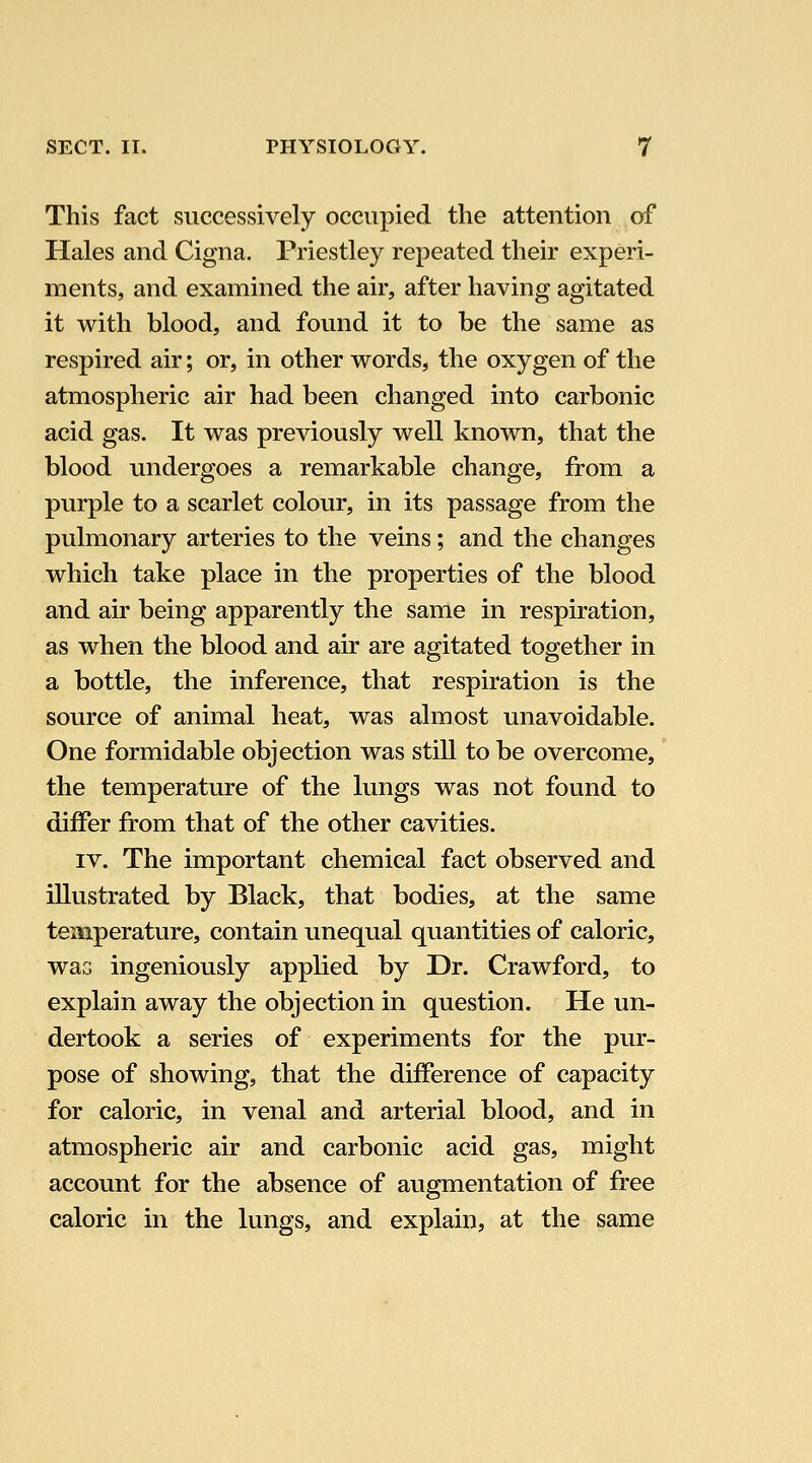 This fact successively occupied the attention of Hales and Cigna. Priestley repeated their experi- ments, and examined the air, after having agitated it with blood, and found it to be the same as respired air; or, in other words, the oxygen of the atmospheric air had been changed into carbonic acid gas. It was previously well known, that the blood undergoes a remarkable change, from a purple to a scarlet colour, in its passage from the pulmonary arteries to the veins; and the changes which take place in the properties of the blood and air being apparently the same in respiration, as when the blood and air are agitated together in a bottle, the inference, that respiration is the source of animal heat, was almost unavoidable. One formidable objection was still to be overcome, the temperature of the lungs was not found to differ from that of the other cavities. IV. The important chemical fact observed and illustrated by Black, that bodies, at the same temperature, contain unequal quantities of caloric, waG ingeniously applied by Dr. Crawford, to explain away the objection in question. He un- dertook a series of experiments for the pur- pose of showing, that the difference of capacity for caloric, in venal and arterial blood, and in atmospheric air and carbonic acid gas, might account for the absence of augmentation of free caloric in the lungs, and explain, at the same