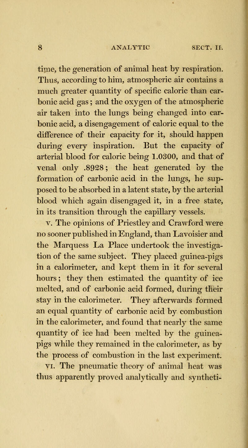 time, the generation of animal heat by respiration. Thus, according to him, atmospheric air contains a much greater quantity of specific caloric than car- bonic acid gas; and the oxygen of the atmospheric air taken into the lungs being changed into car- bonic acid, a disengagement of caloric equal to the difference of their capacity for it, should happen during every inspiration. But the capacity of arterial blood for caloric being 1.0300, and that of venal only .8928; the heat generated by the formation of carbonic acid in the lungs, he sup- posed to be absorbed in a latent state, by the arterial blood which again disengaged it, in a free state, in its transition through the capillary vessels. V. The opinions of Priestley and Crawford were no sooner published in England, than Lavoisier and the Marquess La Place undertook the investiga- tion of the same subject. They placed guinea-pigs in a calorimeter, and kept them in it for several hours; they then estimated the quantity of ice melted, and of carbonic acid formed, during their stay in the calorimeter. They afterwards formed an equal quantity of carbonic acid by combustion in the calorimeter, and found that nearly the same quantity of ice had been melted by the guinea- pigs while they remained in the calorimeter, as by the process of combustion in the last experiment. yi. The pneumatic theory of animal heat was thus apparently proved analytically and syntheti-