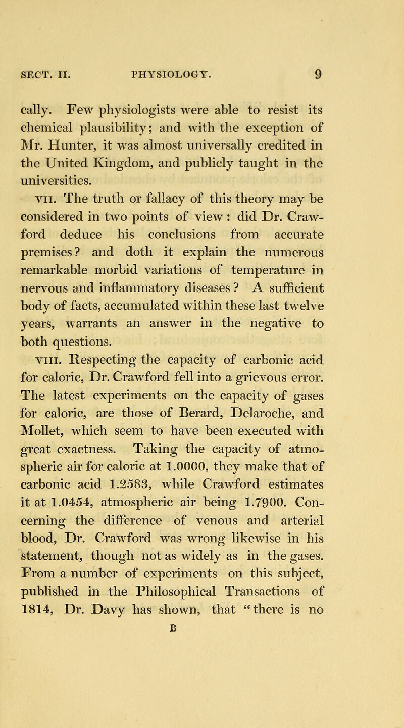 cally. Few physiologists were able to resist its chemical plausibility; and with tlie exception of Mr. Hunter, it was almost universally credited in the United Kingdom, and publicly taught in the universities. VII. The truth or fallacy of this theory may be considered in two points of view : did Dr. Craw- ford deduce his conclusions from accurate premises? and doth it explain the numerous remarkable morbid variations of temperature in nervous and inflammatory diseases ? A sufficient body of facts, accumulated within these last twelve years, warrants an answer in the negative to both questions. VIII. Respecting the capacity of carbonic acid for caloric. Dr. Crawford fell into a grievous error. The latest experiments on the capacity of gases for caloric, are those of Berard, Delaroche, and Mollet, which seem to have been executed with great exactness. Taking the capacity of atmo- spheric air for caloric at 1.0000, they make that of carbonic acid 1.2583, while Crawford estimates it at 1.0454, atmospheric air being 1.7900. Con- cerning the difference of venous and arterial blood. Dr. Crawford was wrong likewise in his statement, though not as widely as in the gases. From a number of experiments on this subject, published in the Philosophical Transactions of 1814, Dr. Davy has shown, that there is no B