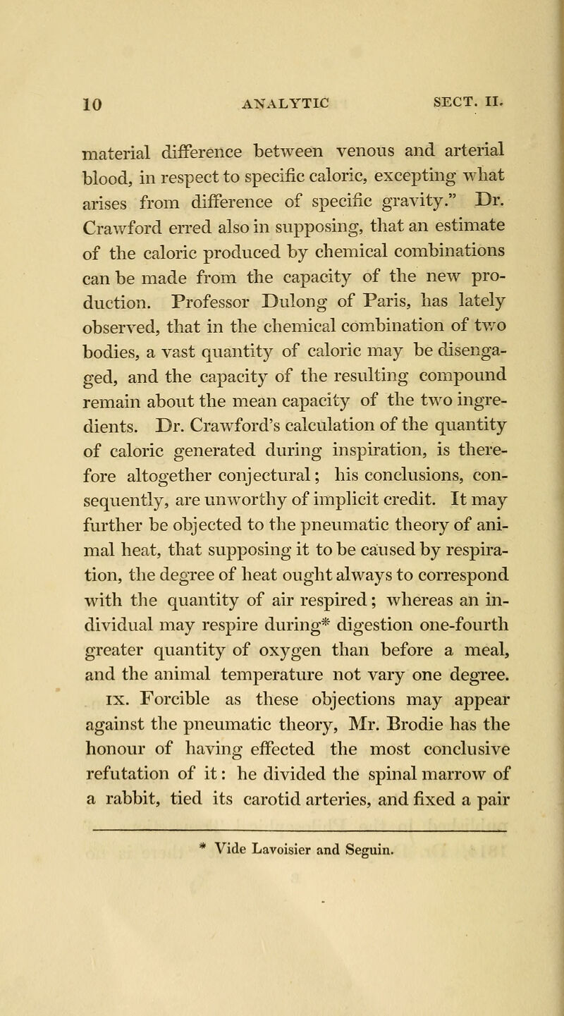 material difference between venous and arterial blood, in respect to specific caloric, excepting what arises from difference of specific gravity. Dr. Crawford erred also in supposing, that an estimate of the caloric produced by chemical combinations can be made from the capacity of the new pro- duction. Professor Dulong of Paris, has lately observed, that in the chemical combination of tv/o bodies, a vast quantity of caloric may be disenga- ged, and the capacity of the resulting compound remain about the mean capacity of the two ingre- dients. Dr. Crawford's calculation of the quantity of caloric generated during inspiration, is there- fore altogether conjectural; his conclusions, con- sequently, are unworthy of implicit credit. It may further be objected to the pneumatic theory of ani- mal heat, that supposing it to be caiused by respira- tion, the degree of heat ought always to correspond with the quantity of air respired; whereas an in- dividual may respire during* digestion one-fourth greater quantity of oxygen than before a meal, and the animal temperature not vary one degree. IX. Forcible as these objections may appear against the pneumatic theory, Mr. Brodie has the honour of having effected the most conclusive refutation of it: he divided the spinal marrow of a rabbit, tied its carotid arteries, and fixed a pair * Vide Lavoisier and Seguin.