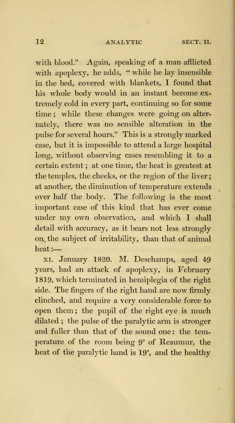with blood. Again, speaking of a man afilicted with apoplexy, he adds,  while he lay insensible in the bed, covered with blankets, I found that his whole body would in an instant become ex- tremely cold in every part, continuing so for some time; while these changes were going on alter- nately, there was no sensible alteration in the pulse for several hours. This is a strongly marked case, but it is impossible to attend a large hospital long, v/ithout observing cases resembling it to a certain extent; at one time, the heat is greatest at the temples, the cheeks, or the region of the liver; at another, the diminution of temperature extends over half the body. The following is the most important case of this kind that has ever come under my own observation, and which I shall detail with accuracy, as it bears not less strongly on. the subject of irritability, than that of animal heat:— XI. January 1820. M. Deschamps, aged 49 years, had an attack of apoplexy, in February 1819, which terminated in hemiplegia of the right side. The fingers of the right hand are now firmly clinched, and require a very considerable force to open them; the pupil of the right eye is much dilated ; the pulse of the paralytic arm is stronger and fuller than that of the sound one: the tem- perature of the room being 9° of Reaumur, the heat of the paralytic hand is 19°, and the healthy