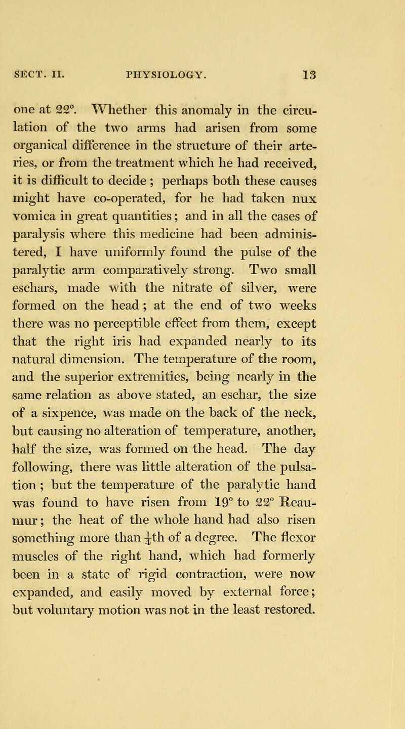 one at 22°. Whether this anomaly in the circu- lation of the two arms had arisen from some organical difference in the structure of their arte- ries, or from the treatment which he had received, it is difficult to decide ; perhaps both these causes might have co-operated, for he had taken nux vomica in great quantities; and in all the cases of paralysis where this medicine had been adminis- tered, I have uniformly found the pulse of the paralytic arm comparatively strong. Two small eschars, made with the nitrate of silver, were formed on the head; at the end of two weeks there was no perceptible effect from them, except that the right iris had expanded nearly to its natural dimension. The temperature of the room, and the superior extremities, being nearly in the same relation as above stated, an eschar, the size of a sixpence, was made on the back of the neck, but causing no alteration of temperature, another, half the size, was formed on the head. The day following, there was little alteration of the pulsa- tion ; but the temperature of the paralytic hand was found to have risen from 19° to 22° Reau- mur ; the heat of the whole hand had also risen something more than ^th of a degree. The flexor muscles of the right hand, which had formerly been in a state of rigid contraction, were now expanded, and easily moved by external force; but voluntary motion was not in the least restored.